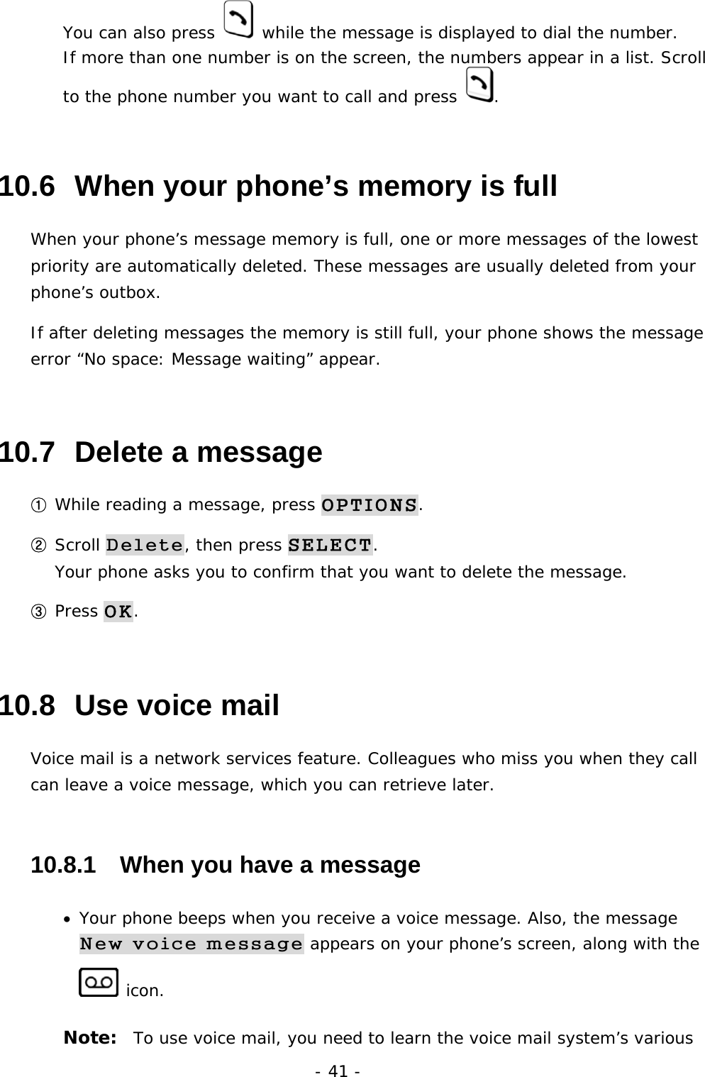 - 41 - You can also press   while the message is displayed to dial the number. If more than one number is on the screen, the numbers appear in a list. Scroll to the phone number you want to call and press  . 10.6  When your phone&rsquo;s memory is full When your phone&rsquo;s message memory is full, one or more messages of the lowest priority are automatically deleted. These messages are usually deleted from your phone&rsquo;s outbox. If after deleting messages the memory is still full, your phone shows the message error &ldquo;No space: Message waiting&rdquo; appear. 10.7  Delete a message ① While reading a message, press OPTIONS. ② Scroll Delete, then press SELECT.                                                 Your phone asks you to confirm that you want to delete the message. ③ Press OK. 10.8  Use voice mail Voice mail is a network services feature. Colleagues who miss you when they call can leave a voice message, which you can retrieve later. 10.8.1   When you have a message &bull;  Your phone beeps when you receive a voice message. Also, the message New voice message appears on your phone&rsquo;s screen, along with the  icon. Note:  To use voice mail, you need to learn the voice mail system&rsquo;s various 
