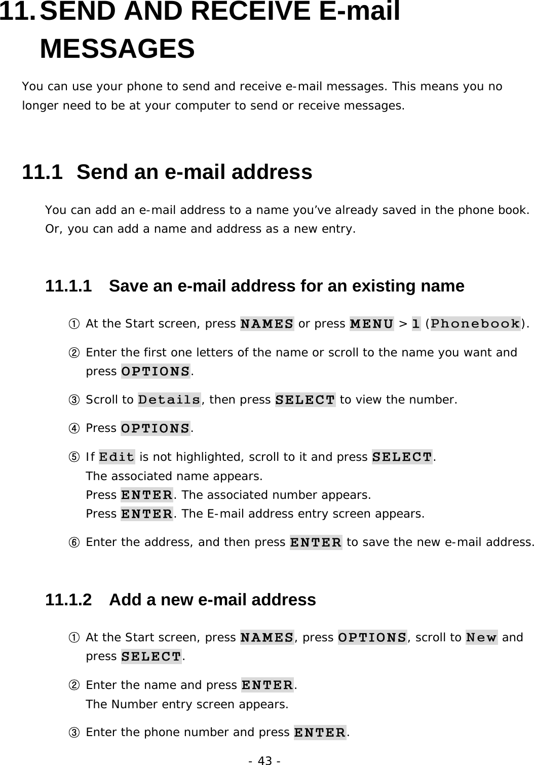 - 43 - 11. SEND AND RECEIVE E-mail MESSAGES You can use your phone to send and receive e-mail messages. This means you no longer need to be at your computer to send or receive messages. 11.1  Send an e-mail address You can add an e-mail address to a name you&rsquo;ve already saved in the phone book. Or, you can add a name and address as a new entry. 11.1.1   Save an e-mail address for an existing name ① At the Start screen, press NAMES or press MENU > 1 (Phonebook). ② Enter the first one letters of the name or scroll to the name you want and press OPTIONS. ③ Scroll to Details, then press SELECT to view the number. ④ Press OPTIONS. ⑤ If Edit is not highlighted, scroll to it and press SELECT.                         The associated name appears.                                                       Press ENTER. The associated number appears.                                    Press ENTER. The E-mail address entry screen appears. ⑥ Enter the address, and then press ENTER to save the new e-mail address. 11.1.2   Add a new e-mail address ① At the Start screen, press NAMES, press OPTIONS, scroll to New and press SELECT. ② Enter the name and press ENTER.                                                 The Number entry screen appears. ③ Enter the phone number and press ENTER.                            