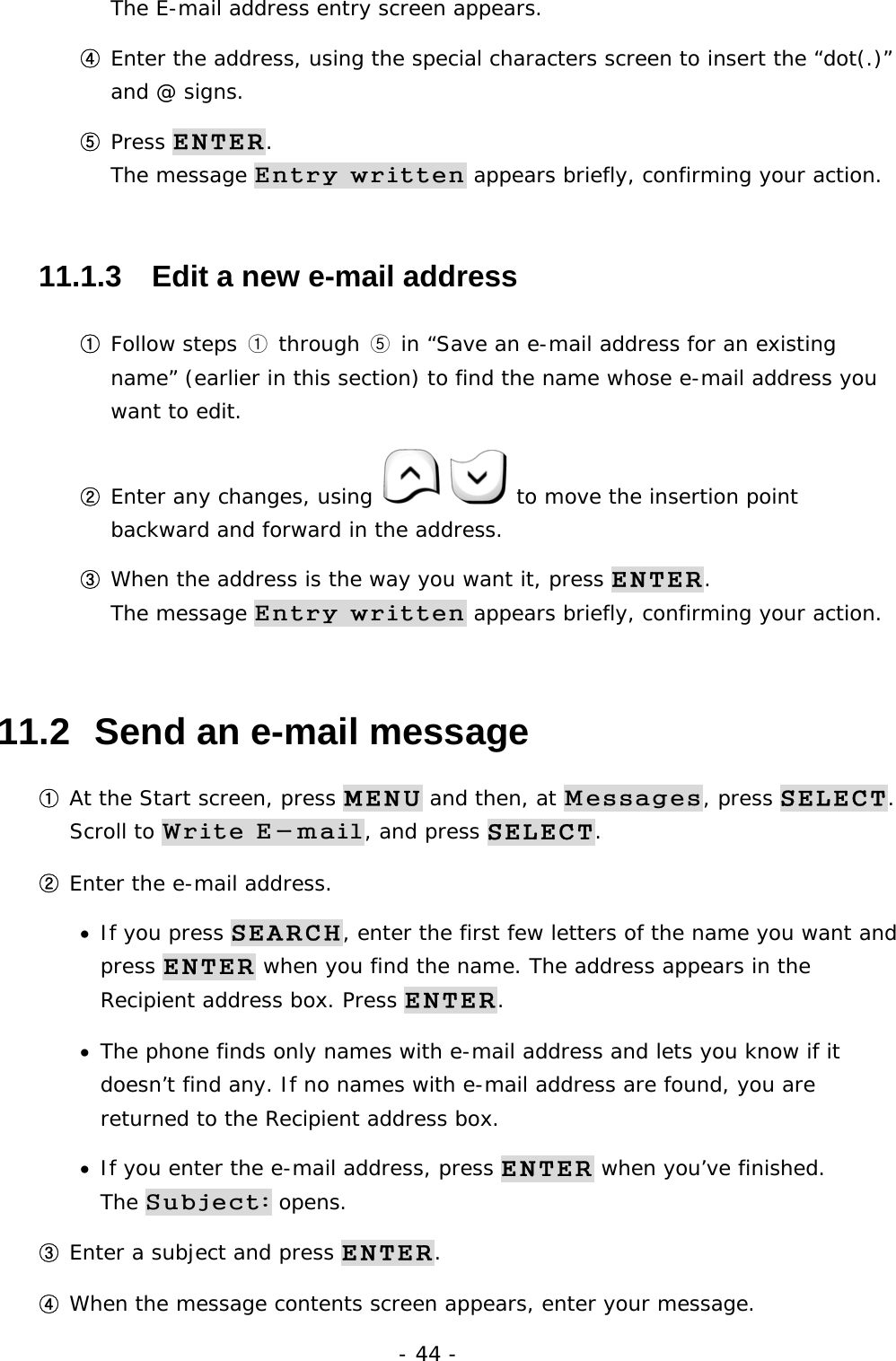 - 44 - The E-mail address entry screen appears. ④ Enter the address, using the special characters screen to insert the &ldquo;dot(.)&rdquo; and @ signs. ⑤ Press ENTER.                                                                  The message Entry written appears briefly, confirming your action. 11.1.3   Edit a new e-mail address ① Follow steps ① through ⑤ in &ldquo;Save an e-mail address for an existing name&rdquo; (earlier in this section) to find the name whose e-mail address you want to edit. ② Enter any changes, using    to move the insertion point backward and forward in the address. ③ When the address is the way you want it, press ENTER.                        The message Entry written appears briefly, confirming your action. 11.2  Send an e-mail message ① At the Start screen, press MENU and then, at Messages, press SELECT.  Scroll to Write E-mail, and press SELECT. ② Enter the e-mail address. &bull;  If you press SEARCH, enter the first few letters of the name you want and press ENTER when you find the name. The address appears in the Recipient address box. Press ENTER. &bull;  The phone finds only names with e-mail address and lets you know if it doesn&rsquo;t find any. If no names with e-mail address are found, you are returned to the Recipient address box. &bull;  If you enter the e-mail address, press ENTER when you&rsquo;ve finished.                The Subject: opens. ③ Enter a subject and press ENTER. ④ When the message contents screen appears, enter your message. 