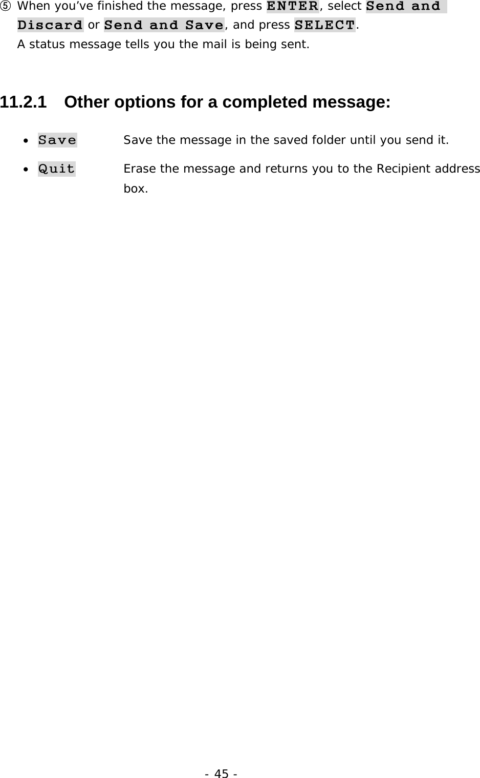 - 45 - ⑤ When you&rsquo;ve finished the message, press ENTER, select Send and Discard or Send and Save, and press SELECT. A status message tells you the mail is being sent. 11.2.1   Other options for a completed message: &bull; Save   Save the message in the saved folder until you send it. &bull; Quit   Erase the message and returns you to the Recipient address  box. 