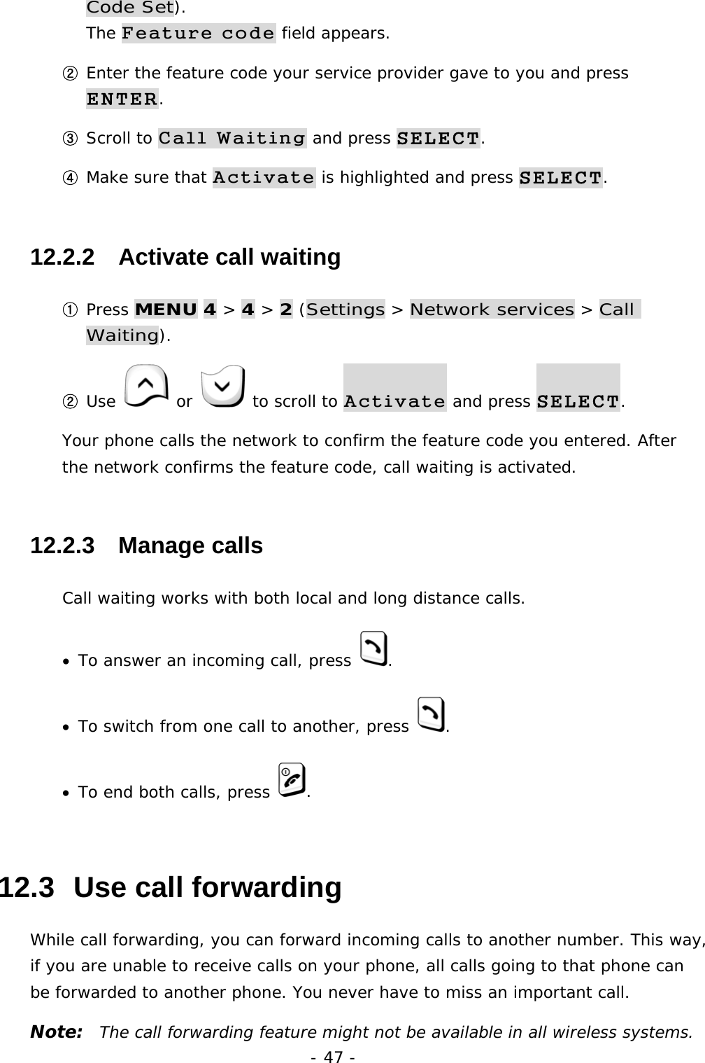 - 47 - Code Set).                                                               The Feature code field appears. ② Enter the feature code your service provider gave to you and press ENTER. ③ Scroll to Call Waiting and press SELECT. ④ Make sure that Activate is highlighted and press SELECT. 12.2.2   Activate call waiting ① Press MENU 4 > 4 > 2 (Settings > Network services > Call Waiting). ② Use   or   to scroll to Activate and press SELECT. Your phone calls the network to confirm the feature code you entered. After the network confirms the feature code, call waiting is activated. 12.2.3   Manage calls Call waiting works with both local and long distance calls. &bull;  To answer an incoming call, press  . &bull;  To switch from one call to another, press  . &bull;  To end both calls, press  . 12.3  Use call forwarding While call forwarding, you can forward incoming calls to another number. This way, if you are unable to receive calls on your phone, all calls going to that phone can be forwarded to another phone. You never have to miss an important call. Note:  The call forwarding feature might not be available in all wireless systems. 