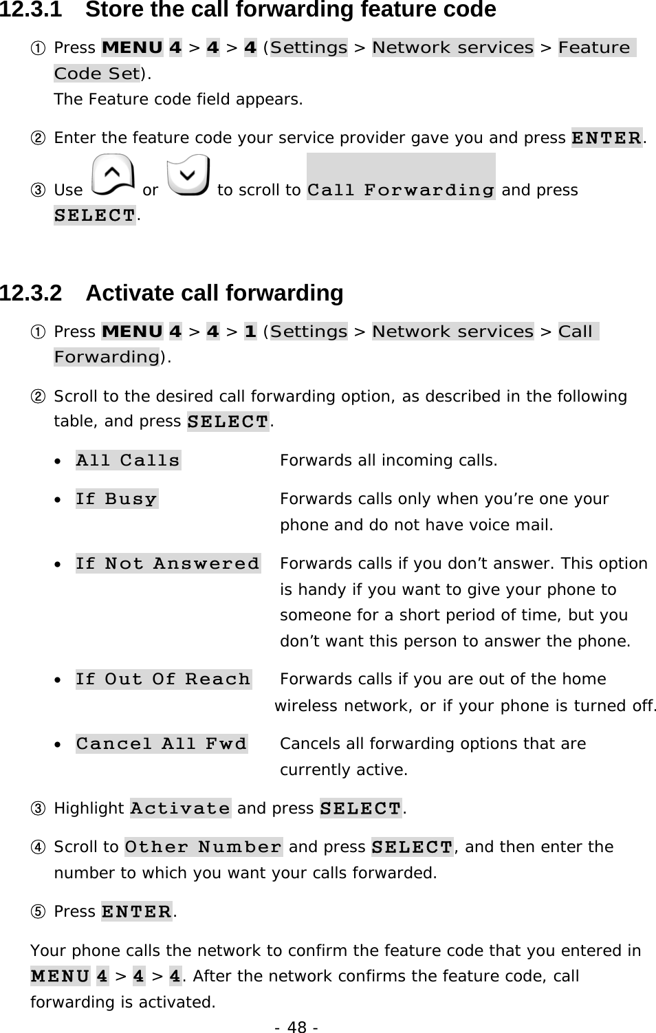 - 48 - 12.3.1   Store the call forwarding feature code ① Press MENU 4 > 4 > 4 (Settings > Network services > Feature Code Set).                                                                         The Feature code field appears. ② Enter the feature code your service provider gave you and press ENTER. ③ Use   or   to scroll to Call Forwarding and press SELECT. 12.3.2   Activate call forwarding ① Press MENU 4 > 4 > 1 (Settings > Network services > Call Forwarding). ② Scroll to the desired call forwarding option, as described in the following table, and press SELECT. &bull; All Calls    Forwards all incoming calls. &bull; If Busy     Forwards calls only when you&rsquo;re one your         phone and do not have voice mail. &bull; If Not Answered  Forwards calls if you don&rsquo;t answer. This option        is handy if you want to give your phone to         someone for a short period of time, but you        don&rsquo;t want this person to answer the phone. &bull; If Out Of Reach  Forwards calls if you are out of the home         wireless network, or if your phone is turned off. &bull; Cancel All Fwd  Cancels all forwarding options that are     currently active. ③ Highlight Activate and press SELECT. ④ Scroll to Other Number and press SELECT, and then enter the number to which you want your calls forwarded. ⑤ Press ENTER. Your phone calls the network to confirm the feature code that you entered in MENU 4 > 4 > 4. After the network confirms the feature code, call forwarding is activated. 