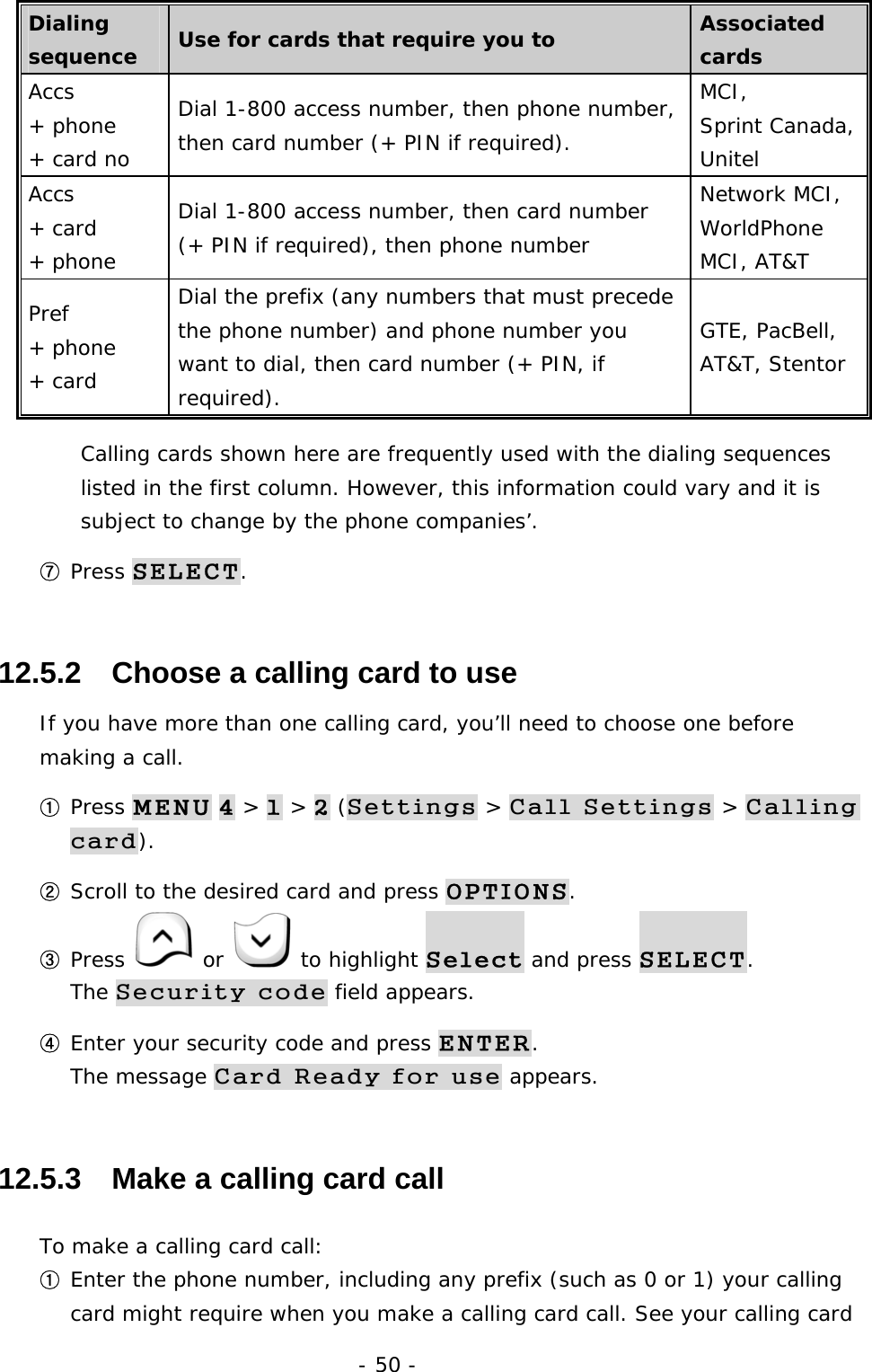- 50 - Dialing sequence  Use for cards that require you to  Associated cards Accs  + phone  + card no Dial 1-800 access number, then phone number, then card number (+ PIN if required). MCI,  Sprint Canada, Unitel Accs + card  + phone Dial 1-800 access number, then card number (+ PIN if required), then phone number Network MCI, WorldPhone MCI, AT&amp;T Pref + phone + card Dial the prefix (any numbers that must precede the phone number) and phone number you want to dial, then card number (+ PIN, if required). GTE, PacBell, AT&amp;T, Stentor Calling cards shown here are frequently used with the dialing sequences listed in the first column. However, this information could vary and it is subject to change by the phone companies&rsquo;. ⑦ Press SELECT. 12.5.2   Choose a calling card to use If you have more than one calling card, you&rsquo;ll need to choose one before making a call. ① Press MENU 4 > 1 > 2 (Settings > Call Settings > Calling card). ② Scroll to the desired card and press OPTIONS. ③ Press   or   to highlight Select and press SELECT.                   The Security code field appears. ④ Enter your security code and press ENTER.                                        The message Card Ready for use appears. 12.5.3   Make a calling card call To make a calling card call: ① Enter the phone number, including any prefix (such as 0 or 1) your calling card might require when you make a calling card call. See your calling card 