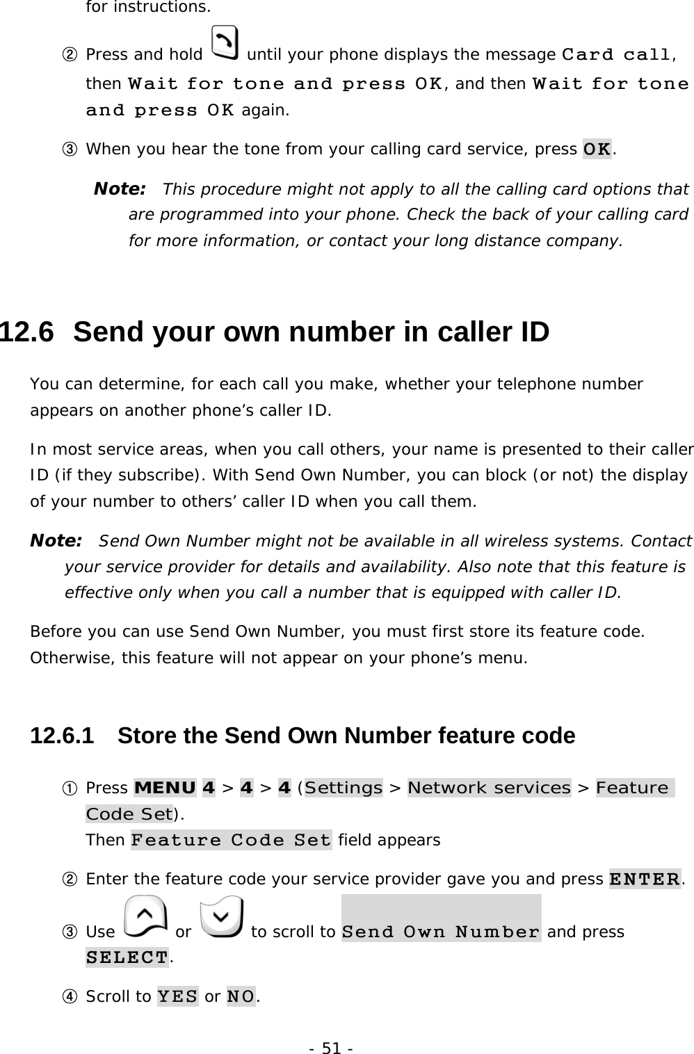 - 51 - for instructions. ② Press and hold   until your phone displays the message Card call, then Wait for tone and press OK, and then Wait for tone and press OK again. ③ When you hear the tone from your calling card service, press OK. Note:  This procedure might not apply to all the calling card options that are programmed into your phone. Check the back of your calling card for more information, or contact your long distance company. 12.6  Send your own number in caller ID You can determine, for each call you make, whether your telephone number appears on another phone&rsquo;s caller ID. In most service areas, when you call others, your name is presented to their caller ID (if they subscribe). With Send Own Number, you can block (or not) the display of your number to others&rsquo; caller ID when you call them. Note:  Send Own Number might not be available in all wireless systems. Contact your service provider for details and availability. Also note that this feature is effective only when you call a number that is equipped with caller ID. Before you can use Send Own Number, you must first store its feature code. Otherwise, this feature will not appear on your phone&rsquo;s menu. 12.6.1   Store the Send Own Number feature code ① Press MENU 4 > 4 > 4 (Settings > Network services > Feature Code Set).                                                                         Then Feature Code Set field appears ② Enter the feature code your service provider gave you and press ENTER. ③ Use   or   to scroll to Send Own Number and press SELECT. ④ Scroll to YES or NO. 