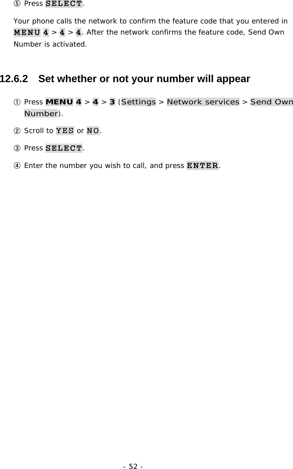 - 52 - ⑤ Press SELECT. Your phone calls the network to confirm the feature code that you entered in MENU 4 > 4 > 4. After the network confirms the feature code, Send Own Number is activated. 12.6.2   Set whether or not your number will appear ① Press MENU 4 > 4 > 3 (Settings > Network services > Send Own Number). ② Scroll to YES or NO. ③ Press SELECT. ④ Enter the number you wish to call, and press ENTER. 