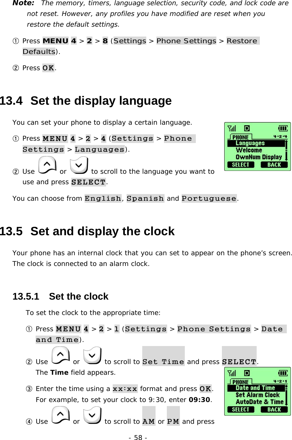 - 58 - Note:  The memory, timers, language selection, security code, and lock code are not reset. However, any profiles you have modified are reset when you restore the default settings. ① Press MENU 4 > 2 > 8 (Settings > Phone Settings > Restore Defaults). ② Press OK. 13.4  Set the display language You can set your phone to display a certain language.  ① Press MENU 4 > 2 > 4 (Settings > Phone Settings > Languages). ② Use   or   to scroll to the language you want to use and press SELECT. You can choose from English, Spanish and Portuguese. 13.5  Set and display the clock Your phone has an internal clock that you can set to appear on the phone&rsquo;s screen. The clock is connected to an alarm clock.  13.5.1   Set the clock To set the clock to the appropriate time: ① Press MENU 4 > 2 > 1 (Settings > Phone Settings > Date and Time). ② Use   or   to scroll to Set Time and press SELECT.                  The Time field appears. ③ Enter the time using a xx:xx format and press OK.                               For example, to set your clock to 9:30, enter 09:30. ④ Use   or   to scroll to AM or PM and press 