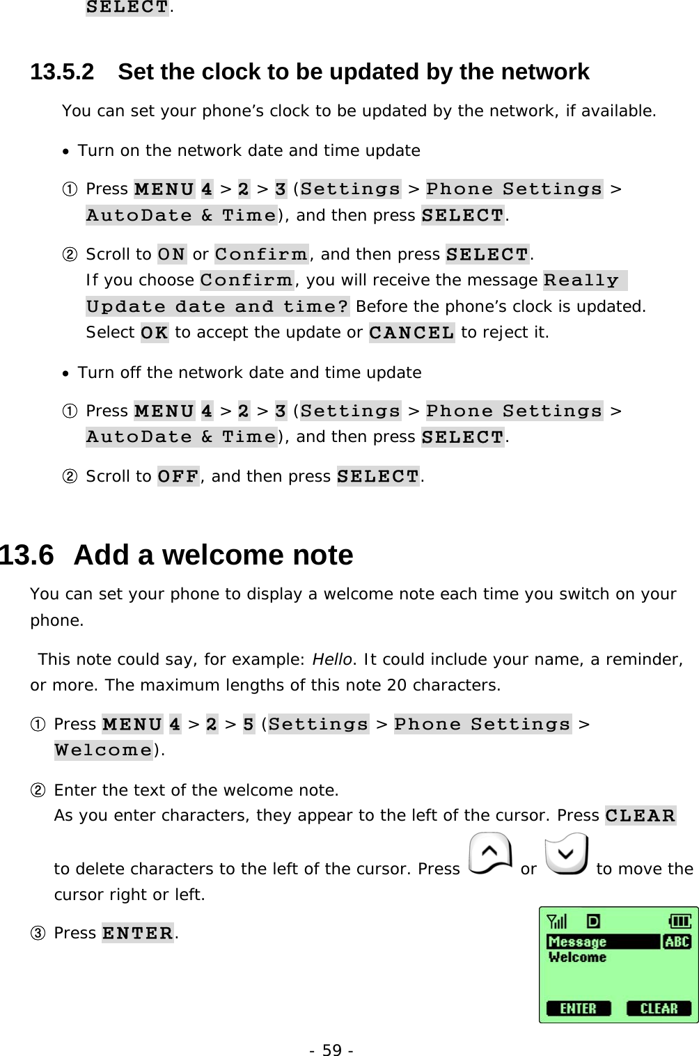 - 59 - SELECT. 13.5.2   Set the clock to be updated by the network You can set your phone&rsquo;s clock to be updated by the network, if available. &bull;  Turn on the network date and time update ① Press MENU 4 > 2 > 3 (Settings > Phone Settings > AutoDate &amp; Time), and then press SELECT. ② Scroll to ON or Confirm, and then press SELECT.                   If you choose Confirm, you will receive the message Really Update date and time? Before the phone&rsquo;s clock is updated. Select OK to accept the update or CANCEL to reject it. &bull;  Turn off the network date and time update ① Press MENU 4 > 2 > 3 (Settings > Phone Settings > AutoDate &amp; Time), and then press SELECT. ② Scroll to OFF, and then press SELECT. 13.6  Add a welcome note You can set your phone to display a welcome note each time you switch on your phone.  This note could say, for example: Hello. It could include your name, a reminder, or more. The maximum lengths of this note 20 characters. ① Press MENU 4 > 2 > 5 (Settings > Phone Settings > Welcome). ② Enter the text of the welcome note.                                                     As you enter characters, they appear to the left of the cursor. Press CLEAR to delete characters to the left of the cursor. Press   or   to move the cursor right or left. ③ Press ENTER. 