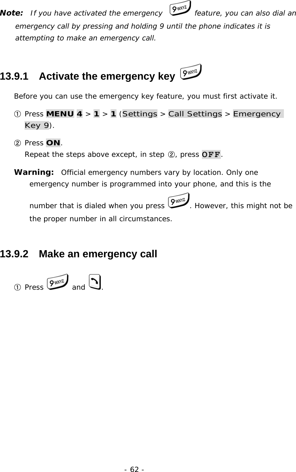 - 62 - Note:  If you have activated the emergency    feature, you can also dial an emergency call by pressing and holding 9 until the phone indicates it is attempting to make an emergency call. 13.9.1   Activate the emergency key   Before you can use the emergency key feature, you must first activate it. ① Press MENU 4 > 1 > 1 (Settings > Call Settings > Emergency Key 9). ② Press ON.                                                                          Repeat the steps above except, in step ②, press OFF. Warning:  Official emergency numbers vary by location. Only one emergency number is programmed into your phone, and this is the number that is dialed when you press  . However, this might not be the proper number in all circumstances. 13.9.2   Make an emergency call ① Press   and  .  