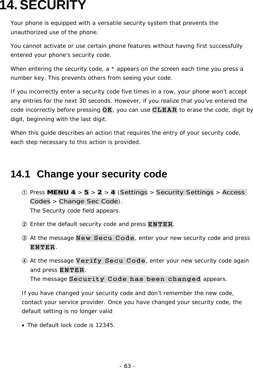 - 63 - 14. SECURITY Your phone is equipped with a versatile security system that prevents the unauthorized use of the phone. You cannot activate or use certain phone features without having first successfully entered your phone&rsquo;s security code. When entering the security code, a * appears on the screen each time you press a number key. This prevents others from seeing your code. If you incorrectly enter a security code five times in a row, your phone won&rsquo;t accept any entries for the next 30 seconds. However, if you realize that you&rsquo;ve entered the code incorrectly before pressing OK, you can use CLEAR to erase the code, digit by digit, beginning with the last digit. When this guide describes an action that requires the entry of your security code, each step necessary to this action is provided. 14.1  Change your security code ① Press MENU 4 > 5 > 2 > 4 (Settings > Security Settings > Access Codes > Change Sec Code).                                                        The Security code field appears. ② Enter the default security code and press ENTER. ③ At the message New Secu Code, enter your new security code and press ENTER. ④ At the message Verify Secu Code, enter your new security code again and press ENTER.                                                                     The message Security Code has been changed appears. If you have changed your security code and don&rsquo;t remember the new code, contact your service provider. Once you have changed your security code, the default setting is no longer valid &bull;  The default lock code is 12345.   