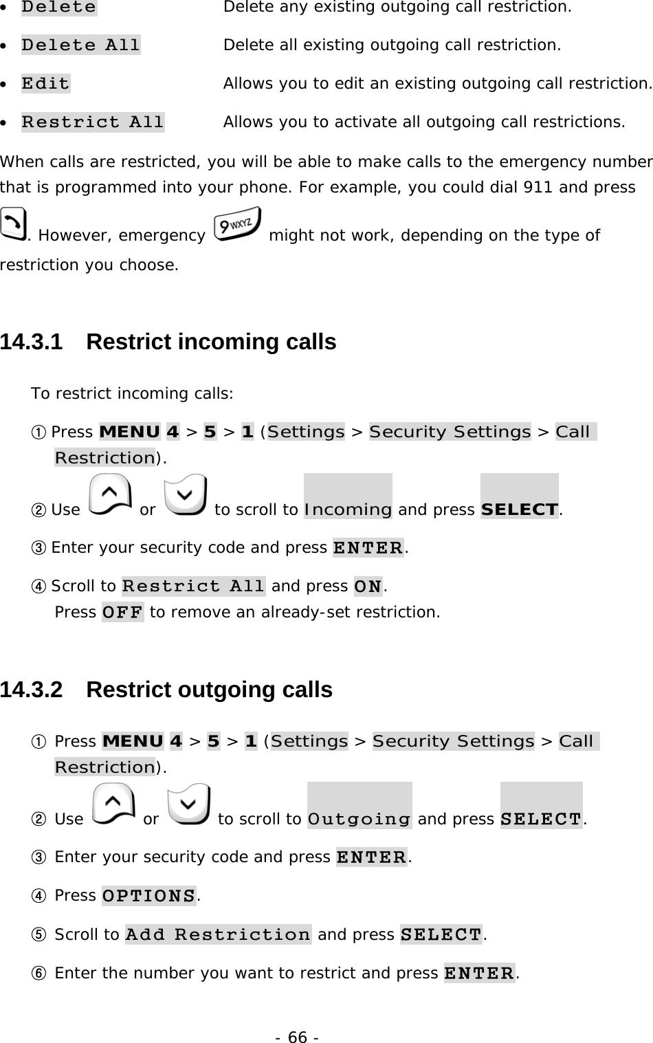 - 66 - &bull; Delete      Delete any existing outgoing call restriction. &bull; Delete All    Delete all existing outgoing call restriction. &bull; Edit      Allows you to edit an existing outgoing call restriction. &bull; Restrict All   Allows you to activate all outgoing call restrictions.   When calls are restricted, you will be able to make calls to the emergency number that is programmed into your phone. For example, you could dial 911 and press . However, emergency   might not work, depending on the type of restriction you choose. 14.3.1   Restrict incoming calls To restrict incoming calls: ① Press MENU 4 > 5 > 1 (Settings > Security Settings > Call Restriction). ② Use   or   to scroll to Incoming and press SELECT. ③ Enter your security code and press ENTER. ④ Scroll to Restrict All and press ON.                                           Press OFF to remove an already-set restriction. 14.3.2   Restrict outgoing calls ① Press MENU 4 > 5 > 1 (Settings > Security Settings > Call Restriction). ② Use   or   to scroll to Outgoing and press SELECT. ③ Enter your security code and press ENTER. ④ Press OPTIONS. ⑤ Scroll to Add Restriction and press SELECT. ⑥ Enter the number you want to restrict and press ENTER. 