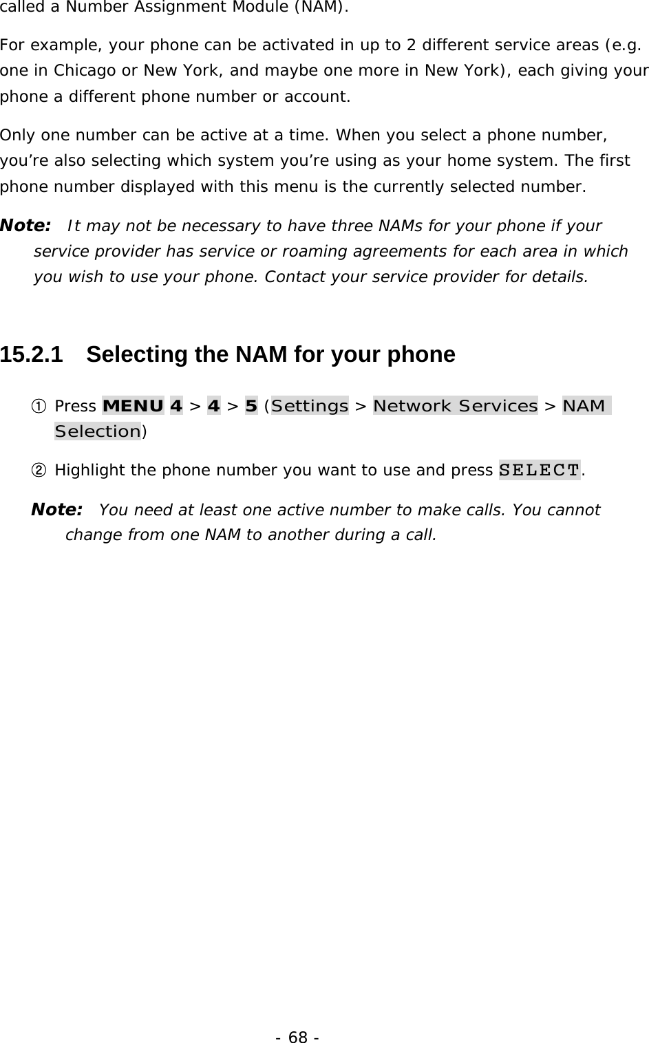 - 68 - called a Number Assignment Module (NAM). For example, your phone can be activated in up to 2 different service areas (e.g. one in Chicago or New York, and maybe one more in New York), each giving your phone a different phone number or account. Only one number can be active at a time. When you select a phone number, you&rsquo;re also selecting which system you&rsquo;re using as your home system. The first phone number displayed with this menu is the currently selected number. Note:  It may not be necessary to have three NAMs for your phone if your service provider has service or roaming agreements for each area in which you wish to use your phone. Contact your service provider for details. 15.2.1   Selecting the NAM for your phone ① Press MENU 4 > 4 > 5 (Settings > Network Services > NAM Selection) ② Highlight the phone number you want to use and press SELECT. Note:  You need at least one active number to make calls. You cannot change from one NAM to another during a call. 