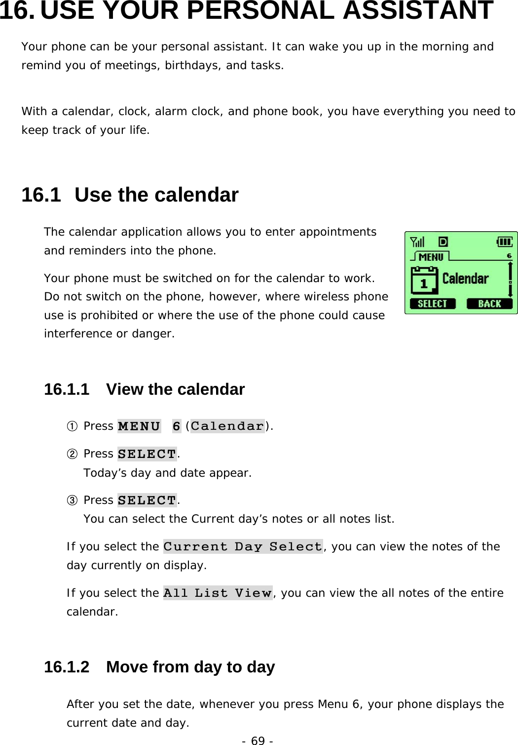 - 69 - 16. USE YOUR PERSONAL ASSISTANT Your phone can be your personal assistant. It can wake you up in the morning and remind you of meetings, birthdays, and tasks.  With a calendar, clock, alarm clock, and phone book, you have everything you need to keep track of your life. 16.1  Use the calendar The calendar application allows you to enter appointments and reminders into the phone. Your phone must be switched on for the calendar to work. Do not switch on the phone, however, where wireless phone use is prohibited or where the use of the phone could cause interference or danger. 16.1.1   View the calendar ① Press MENU  6 (Calendar). ② Press SELECT.                                                                Today&rsquo;s day and date appear. ③ Press SELECT.                                                                  You can select the Current day&rsquo;s notes or all notes list. If you select the Current Day Select, you can view the notes of the day currently on display. If you select the All List View, you can view the all notes of the entire calendar. 16.1.2   Move from day to day After you set the date, whenever you press Menu 6, your phone displays the current date and day. 