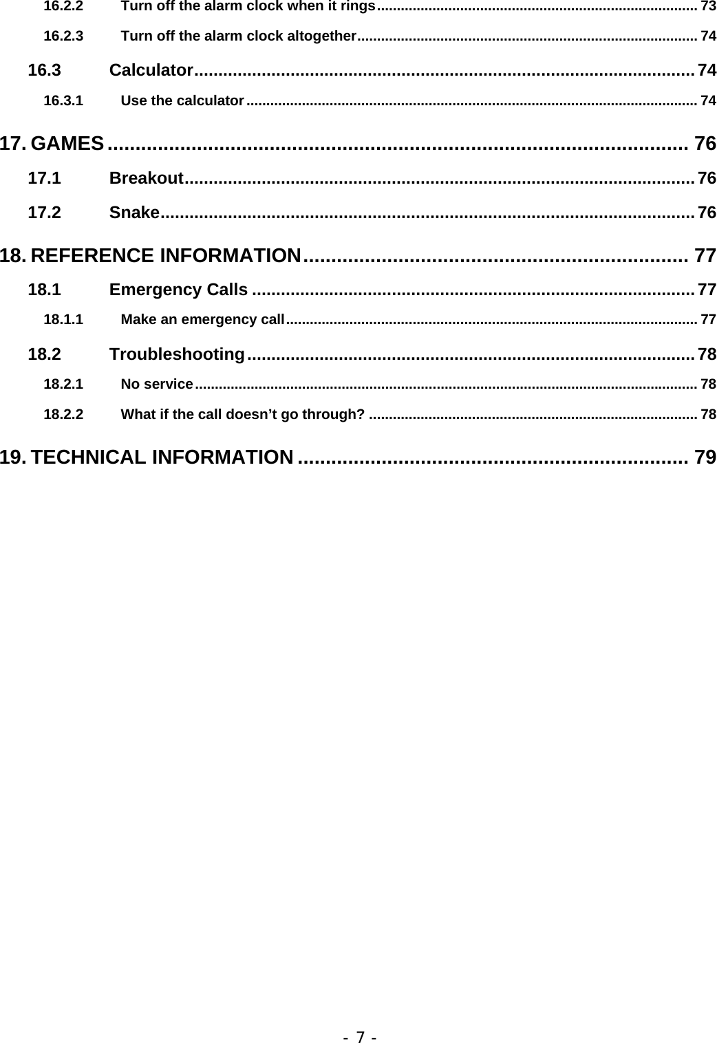- 7 - 16.2.2 Turn off the alarm clock when it rings................................................................................. 73 16.2.3 Turn off the alarm clock altogether...................................................................................... 74 16.3 Calculator........................................................................................................74 16.3.1 Use the calculator.................................................................................................................. 74 17. GAMES........................................................................................................ 76 17.1 Breakout..........................................................................................................76 17.2 Snake...............................................................................................................76 18. REFERENCE INFORMATION..................................................................... 77 18.1 Emergency Calls ............................................................................................77 18.1.1 Make an emergency call........................................................................................................ 77 18.2 Troubleshooting.............................................................................................78 18.2.1 No service............................................................................................................................... 78 18.2.2 What if the call doesn&rsquo;t go through? ................................................................................... 78 19. TECHNICAL INFORMATION ...................................................................... 79 