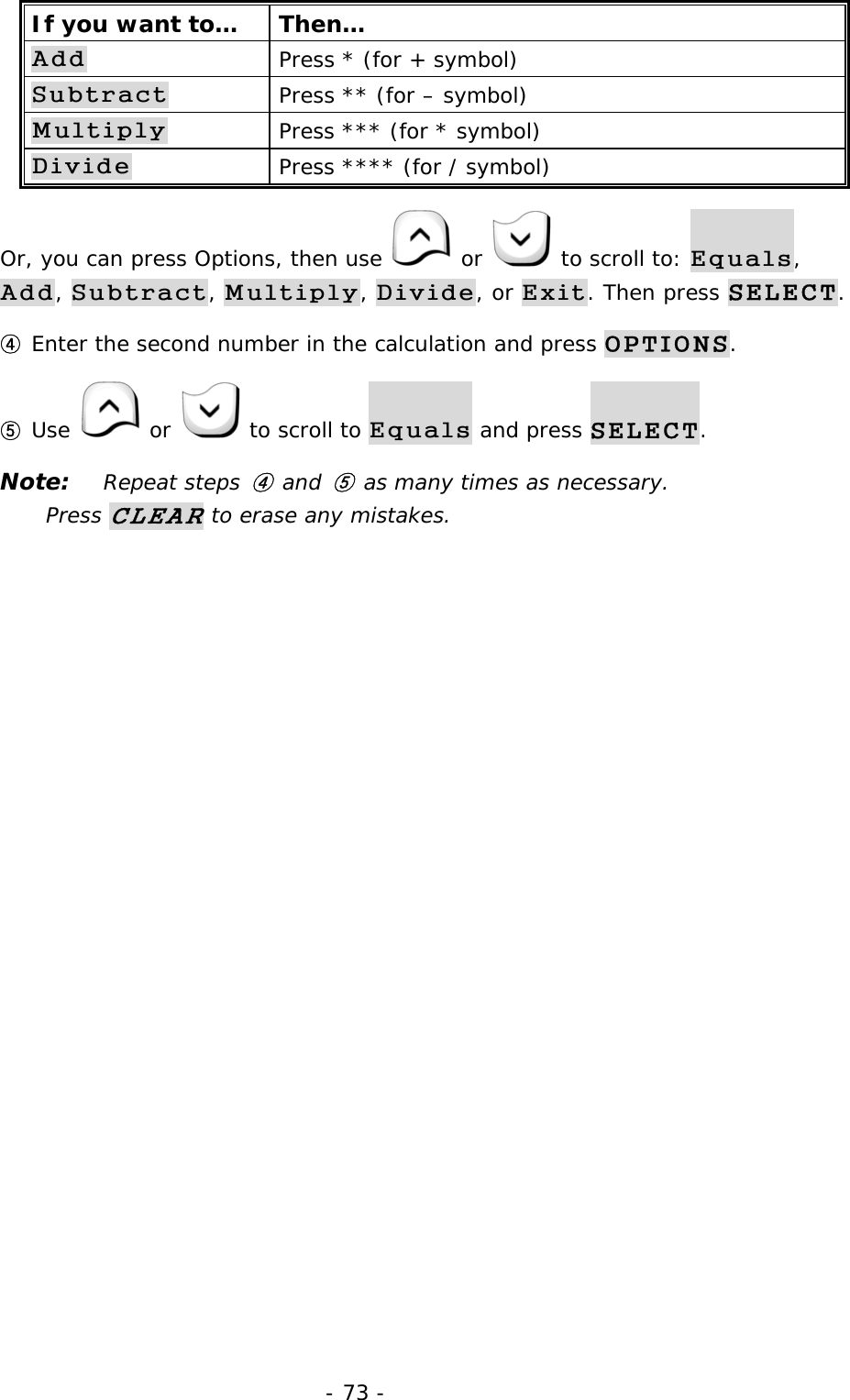 - 73 - If you want to&hellip;  Then&hellip; Add Press * (for + symbol) Subtract Press ** (for &ndash; symbol) Multiply Press *** (for * symbol) Divide Press **** (for / symbol) Or, you can press Options, then use   or   to scroll to: Equals, Add, Subtract, Multiply, Divide, or Exit. Then press SELECT. ④ Enter the second number in the calculation and press OPTIONS. ⑤ Use   or   to scroll to Equals and press SELECT. Note: Repeat steps ④ and ⑤ as many times as necessary.           Press CLEAR to erase any mistakes. 
