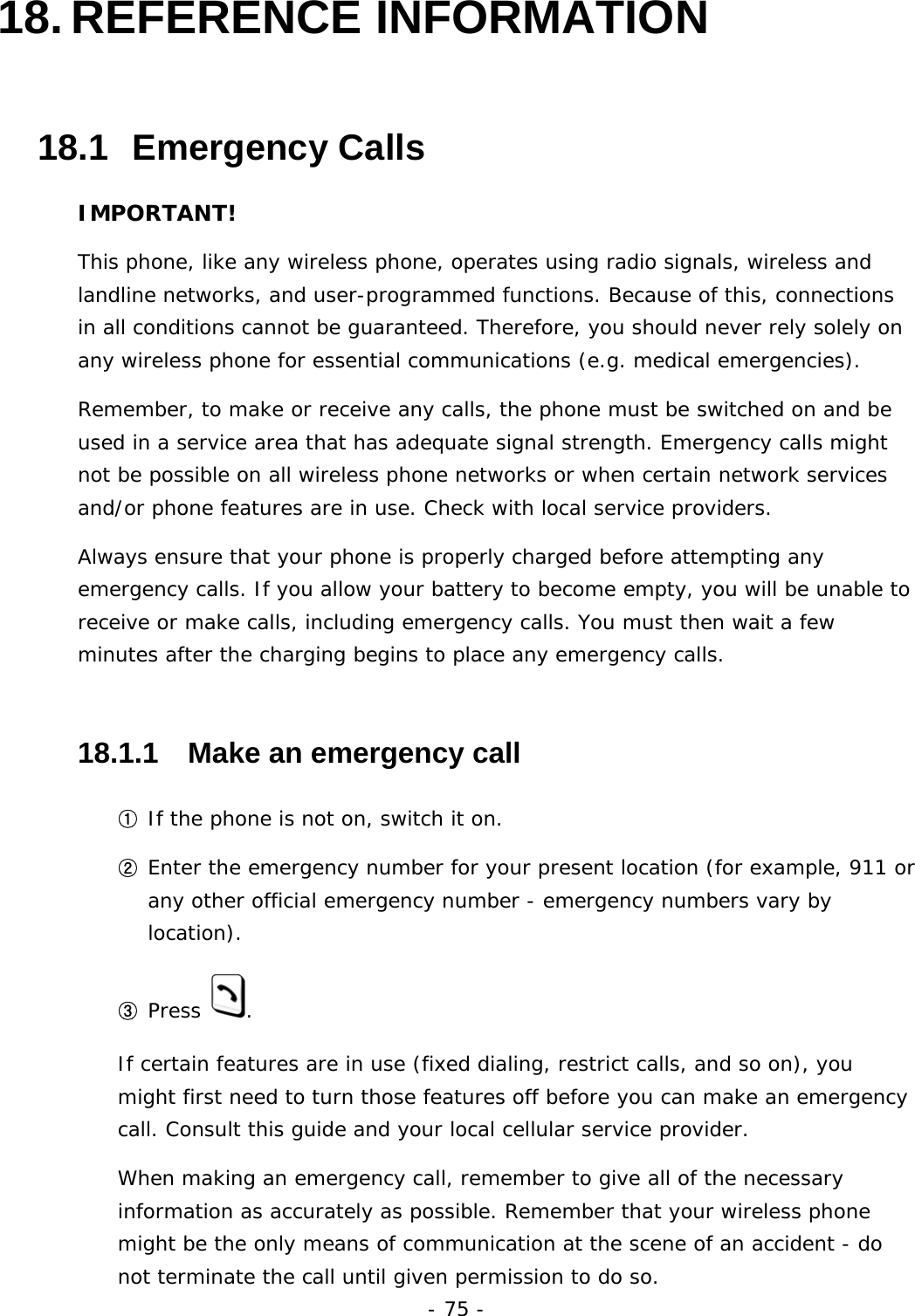 - 75 - 18. REFERENCE INFORMATION 18.1  Emergency Calls IMPORTANT! This phone, like any wireless phone, operates using radio signals, wireless and landline networks, and user-programmed functions. Because of this, connections in all conditions cannot be guaranteed. Therefore, you should never rely solely on any wireless phone for essential communications (e.g. medical emergencies). Remember, to make or receive any calls, the phone must be switched on and be used in a service area that has adequate signal strength. Emergency calls might not be possible on all wireless phone networks or when certain network services and/or phone features are in use. Check with local service providers. Always ensure that your phone is properly charged before attempting any emergency calls. If you allow your battery to become empty, you will be unable to receive or make calls, including emergency calls. You must then wait a few minutes after the charging begins to place any emergency calls.  18.1.1   Make an emergency call ① If the phone is not on, switch it on. ② Enter the emergency number for your present location (for example, 911 or any other official emergency number - emergency numbers vary by location). ③ Press  . If certain features are in use (fixed dialing, restrict calls, and so on), you might first need to turn those features off before you can make an emergency call. Consult this guide and your local cellular service provider. When making an emergency call, remember to give all of the necessary information as accurately as possible. Remember that your wireless phone might be the only means of communication at the scene of an accident - do not terminate the call until given permission to do so. 