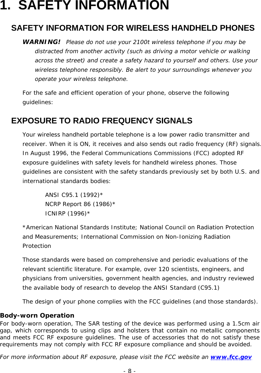 - 8 - 1. SAFETY INFORMATION SAFETY INFORMATION FOR WIRELESS HANDHELD PHONES WARNING!  Please do not use your 2100t wireless telephone if you may be distracted from another activity (such as driving a motor vehicle or walking across the street) and create a safety hazard to yourself and others. Use your wireless telephone responsibly. Be alert to your surroundings whenever you operate your wireless telephone. For the safe and efficient operation of your phone, observe the following guidelines: EXPOSURE TO RADIO FREQUENCY SIGNALS Your wireless handheld portable telephone is a low power radio transmitter and receiver. When it is ON, it receives and also sends out radio frequency (RF) signals. In August 1996, the Federal Communications Commissions (FCC) adopted RF exposure guidelines with safety levels for handheld wireless phones. Those guidelines are consistent with the safety standards previously set by both U.S. and international standards bodies: ANSI C95.1 (1992)* NCRP Report 86 (1986)*  ICNIRP (1996)* *American National Standards Institute; National Council on Radiation Protection and Measurements; International Commission on Non-Ionizing Radiation Protection Those standards were based on comprehensive and periodic evaluations of the relevant scientific literature. For example, over 120 scientists, engineers, and physicians from universities, government health agencies, and industry reviewed the available body of research to develop the ANSI Standard (C95.1) The design of your phone complies with the FCC guidelines (and those standards). Body-worn Operation For body-worn operation, The SAR testing of the device was performed using a 1.5cm air gap, which corresponds to using clips and holsters that contain no metallic components and meets FCC RF exposure guidelines. The use of accessories that do not satisfy these requirements may not comply with FCC RF exposure compliance and should be avoided.  For more information about RF exposure, please visit the FCC website an www.fcc.gov