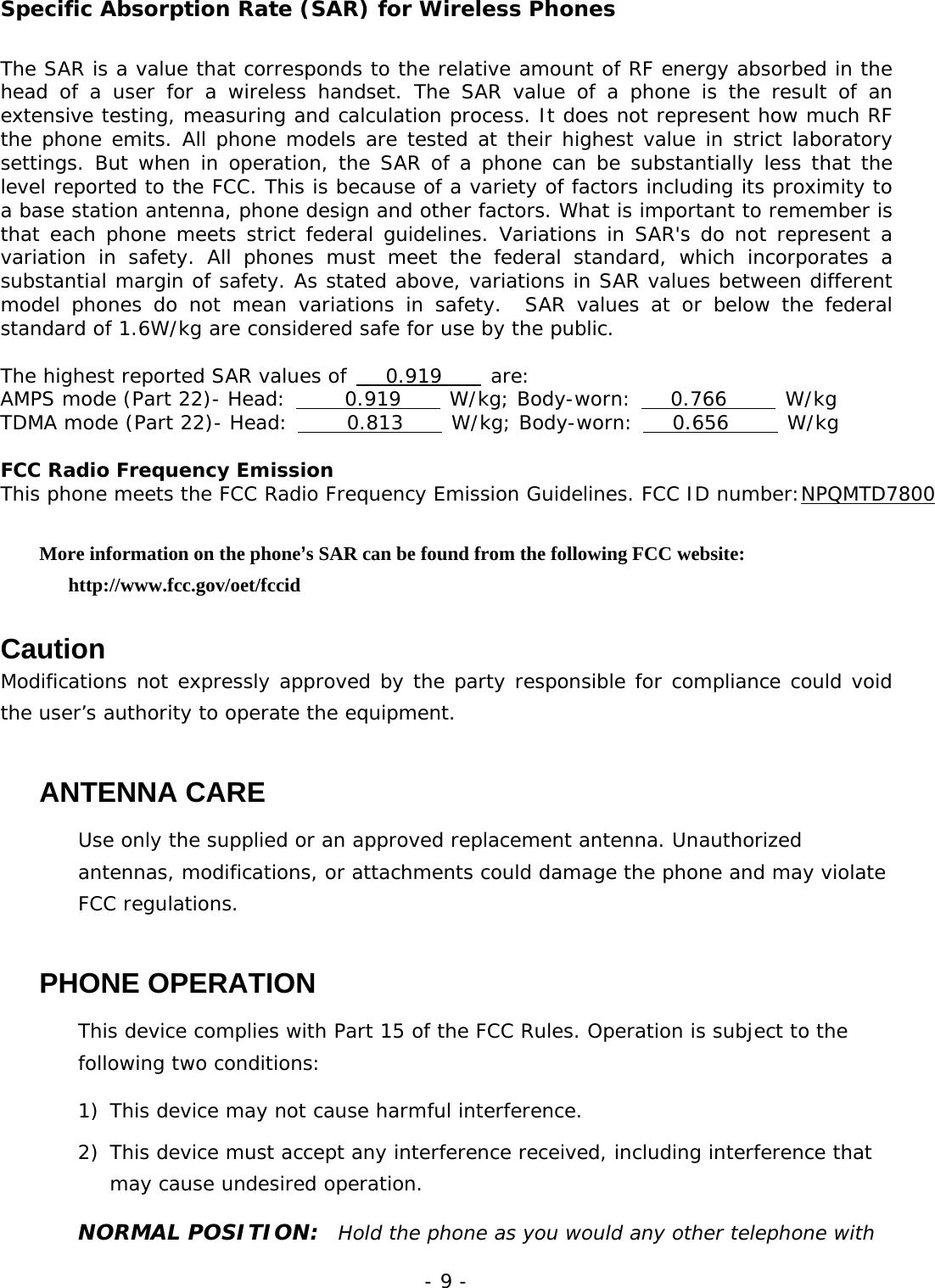 - 9 - Specific Absorption Rate (SAR) for Wireless Phones The SAR is a value that corresponds to the relative amount of RF energy absorbed in the head of a user for a wireless handset. The SAR value of a phone is the result of an extensive testing, measuring and calculation process. It does not represent how much RF the phone emits. All phone models are tested at their highest value in strict laboratory settings. But when in operation, the SAR of a phone can be substantially less that the level reported to the FCC. This is because of a variety of factors including its proximity to a base station antenna, phone design and other factors. What is important to remember is that each phone meets strict federal guidelines. Variations in SAR's do not represent a variation in safety. All phones must meet the federal standard, which incorporates a substantial margin of safety. As stated above, variations in SAR values between different model phones do not mean variations in safety.  SAR values at or below the federal standard of 1.6W/kg are considered safe for use by the public.  The highest reported SAR values of    0.919     are: AMPS mode (Part 22)- Head:      0.919     W/kg; Body-worn:    0.766      W/kg TDMA mode (Part 22)- Head:      0.813     W/kg; Body-worn:    0.656      W/kg  FCC Radio Frequency Emission This phone meets the FCC Radio Frequency Emission Guidelines. FCC ID number:NPQMTD7800 More information on the phone&rsquo;s SAR can be found from the following FCC website:   http://www.fcc.gov/oet/fccid  Caution Modifications not expressly approved by the party responsible for compliance could void the user&rsquo;s authority to operate the equipment. ANTENNA CARE Use only the supplied or an approved replacement antenna. Unauthorized antennas, modifications, or attachments could damage the phone and may violate FCC regulations. PHONE OPERATION This device complies with Part 15 of the FCC Rules. Operation is subject to the following two conditions:  1)  This device may not cause harmful interference. 2)  This device must accept any interference received, including interference that may cause undesired operation. NORMAL POSITION:  Hold the phone as you would any other telephone with 