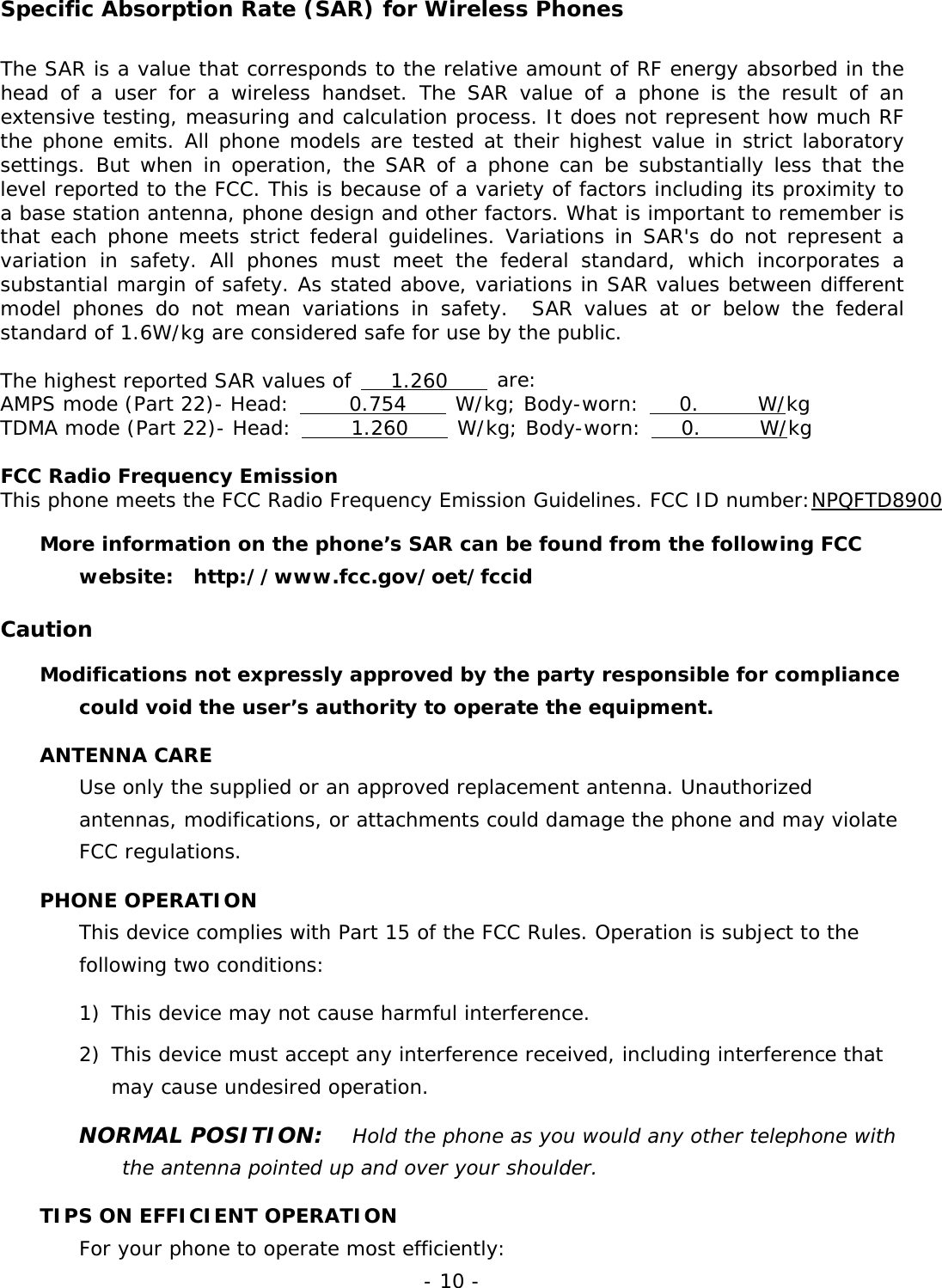 - 10 - Specific Absorption Rate (SAR) for Wireless Phones The SAR is a value that corresponds to the relative amount of RF energy absorbed in the head of a user for a wireless handset. The SAR value of a phone is the result of an extensive testing, measuring and calculation process. It does not represent how much RF the phone emits. All phone models are tested at their highest value in strict laboratory settings. But when in operation, the SAR of a phone can be substantially less that the level reported to the FCC. This is because of a variety of factors including its proximity to a base station antenna, phone design and other factors. What is important to remember is that each phone meets strict federal guidelines. Variations in SAR's do not represent a variation in safety. All phones must meet the federal standard, which incorporates a substantial margin of safety. As stated above, variations in SAR values between different model phones do not mean variations in safety.  SAR values at or below the federal standard of 1.6W/kg are considered safe for use by the public.  The highest reported SAR values of    1.260     are: AMPS mode (Part 22)- Head:      0.754     W/kg; Body-worn:    0.      W/kg TDMA mode (Part 22)- Head:      1.260     W/kg; Body-worn:    0.      W/kg  FCC Radio Frequency Emission This phone meets the FCC Radio Frequency Emission Guidelines. FCC ID number:NPQFTD8900 More information on the phone&rsquo;s SAR can be found from the following FCC website:  http://www.fcc.gov/oet/fccid  Caution Modifications not expressly approved by the party responsible for compliance could void the user&rsquo;s authority to operate the equipment. ANTENNA CARE Use only the supplied or an approved replacement antenna. Unauthorized antennas, modifications, or attachments could damage the phone and may violate FCC regulations. PHONE OPERATION This device complies with Part 15 of the FCC Rules. Operation is subject to the following two conditions:  1)  This device may not cause harmful interference. 2) This device must accept any interference received, including interference that may cause undesired operation. NORMAL POSITION:   Hold the phone as you would any other telephone with the antenna pointed up and over your shoulder. TIPS ON EFFICIENT OPERATION For your phone to operate most efficiently: 