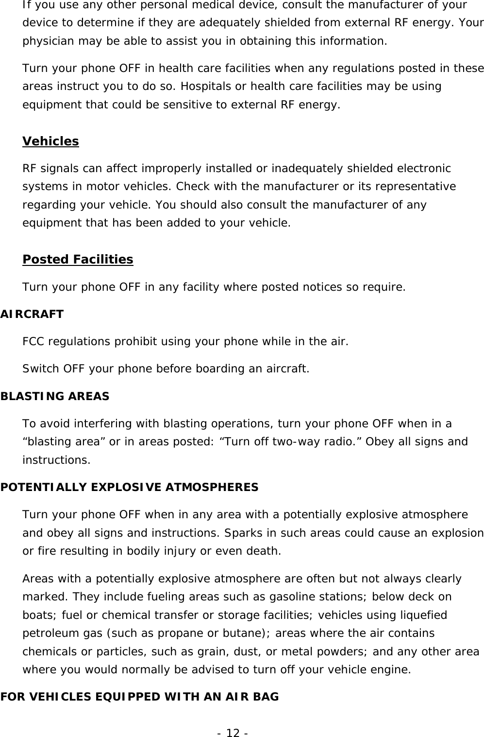 - 12 - If you use any other personal medical device, consult the manufacturer of your device to determine if they are adequately shielded from external RF energy. Your physician may be able to assist you in obtaining this information. Turn your phone OFF in health care facilities when any regulations posted in these areas instruct you to do so. Hospitals or health care facilities may be using equipment that could be sensitive to external RF energy. Vehicles RF signals can affect improperly installed or inadequately shielded electronic systems in motor vehicles. Check with the manufacturer or its representative regarding your vehicle. You should also consult the manufacturer of any equipment that has been added to your vehicle. Posted Facilities Turn your phone OFF in any facility where posted notices so require. AIRCRAFT FCC regulations prohibit using your phone while in the air. Switch OFF your phone before boarding an aircraft. BLASTING AREAS To avoid interfering with blasting operations, turn your phone OFF when in a &ldquo;blasting area&rdquo; or in areas posted: &ldquo;Turn off two-way radio.&rdquo; Obey all signs and instructions. POTENTIALLY EXPLOSIVE ATMOSPHERES Turn your phone OFF when in any area with a potentially explosive atmosphere and obey all signs and instructions. Sparks in such areas could cause an explosion or fire resulting in bodily injury or even death. Areas with a potentially explosive atmosphere are often but not always clearly marked. They include fueling areas such as gasoline stations; below deck on boats; fuel or chemical transfer or storage facilities; vehicles using liquefied petroleum gas (such as propane or butane); areas where the air contains chemicals or particles, such as grain, dust, or metal powders; and any other area where you would normally be advised to turn off your vehicle engine. FOR VEHICLES EQUIPPED WITH AN AIR BAG 