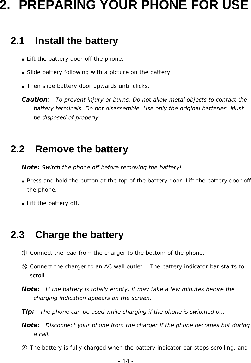 - 14 - 2.  PREPARING YOUR PHONE FOR USE 2.1   Install the battery  Lift the battery door off the phone.  Slide battery following with a picture on the battery.  Then slide battery door upwards until clicks. Caution:  To prevent injury or burns. Do not allow metal objects to contact the battery terminals. Do not disassemble. Use only the original batteries. Must be disposed of properly. 2.2   Remove the battery Note: Switch the phone off before removing the battery!  Press and hold the button at the top of the battery door. Lift the battery door off the phone.  Lift the battery off. 2.3   Charge the battery ① Connect the lead from the charger to the bottom of the phone. ② Connect the charger to an AC wall outlet.  The battery indicator bar starts to scroll. Note:  If the battery is totally empty, it may take a few minutes before the charging indication appears on the screen. Tip:  The phone can be used while charging if the phone is switched on. Note:  Disconnect your phone from the charger if the phone becomes hot during a call. ③ The battery is fully charged when the battery indicator bar stops scrolling, and 