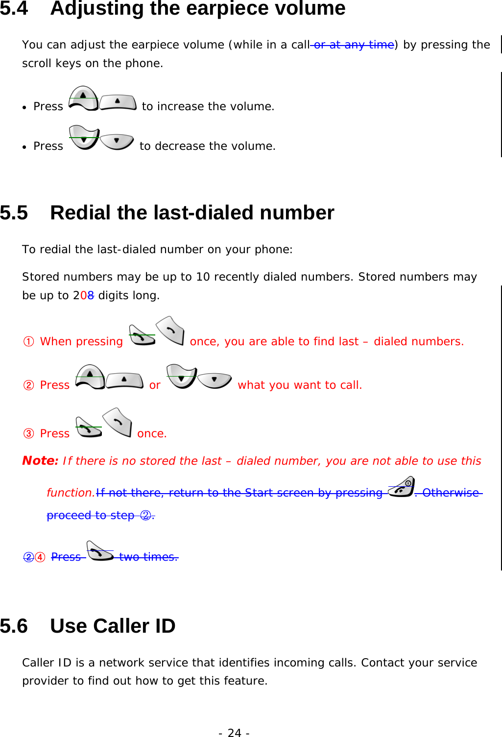 - 24 - 5.4   Adjusting the earpiece volume You can adjust the earpiece volume (while in a call or at any time) by pressing the scroll keys on the phone. &bull;  Press   to increase the volume. &bull;  Press   to decrease the volume. 5.5   Redial the last-dialed number To redial the last-dialed number on your phone: Stored numbers may be up to 10 recently dialed numbers. Stored numbers may be up to 208 digits long. ① When pressing   once, you are able to find last &ndash; dialed numbers. ② Press   or   what you want to call. ③ Press   once. Note: If there is no stored the last &ndash; dialed number, you are not able to use this function.If not there, return to the Start screen by pressing  . Otherwise proceed to step ②. ②④ Press   two times. 5.6   Use Caller ID Caller ID is a network service that identifies incoming calls. Contact your service provider to find out how to get this feature. 