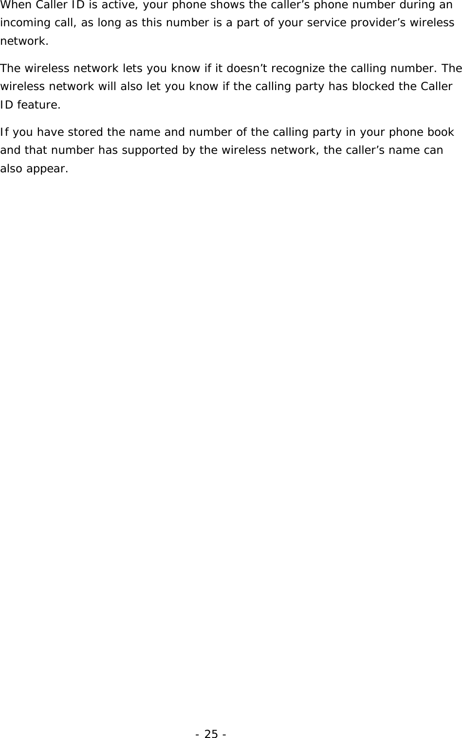 - 25 - When Caller ID is active, your phone shows the caller&rsquo;s phone number during an incoming call, as long as this number is a part of your service provider&rsquo;s wireless network. The wireless network lets you know if it doesn&rsquo;t recognize the calling number. The wireless network will also let you know if the calling party has blocked the Caller ID feature. If you have stored the name and number of the calling party in your phone book and that number has supported by the wireless network, the caller&rsquo;s name can also appear. 