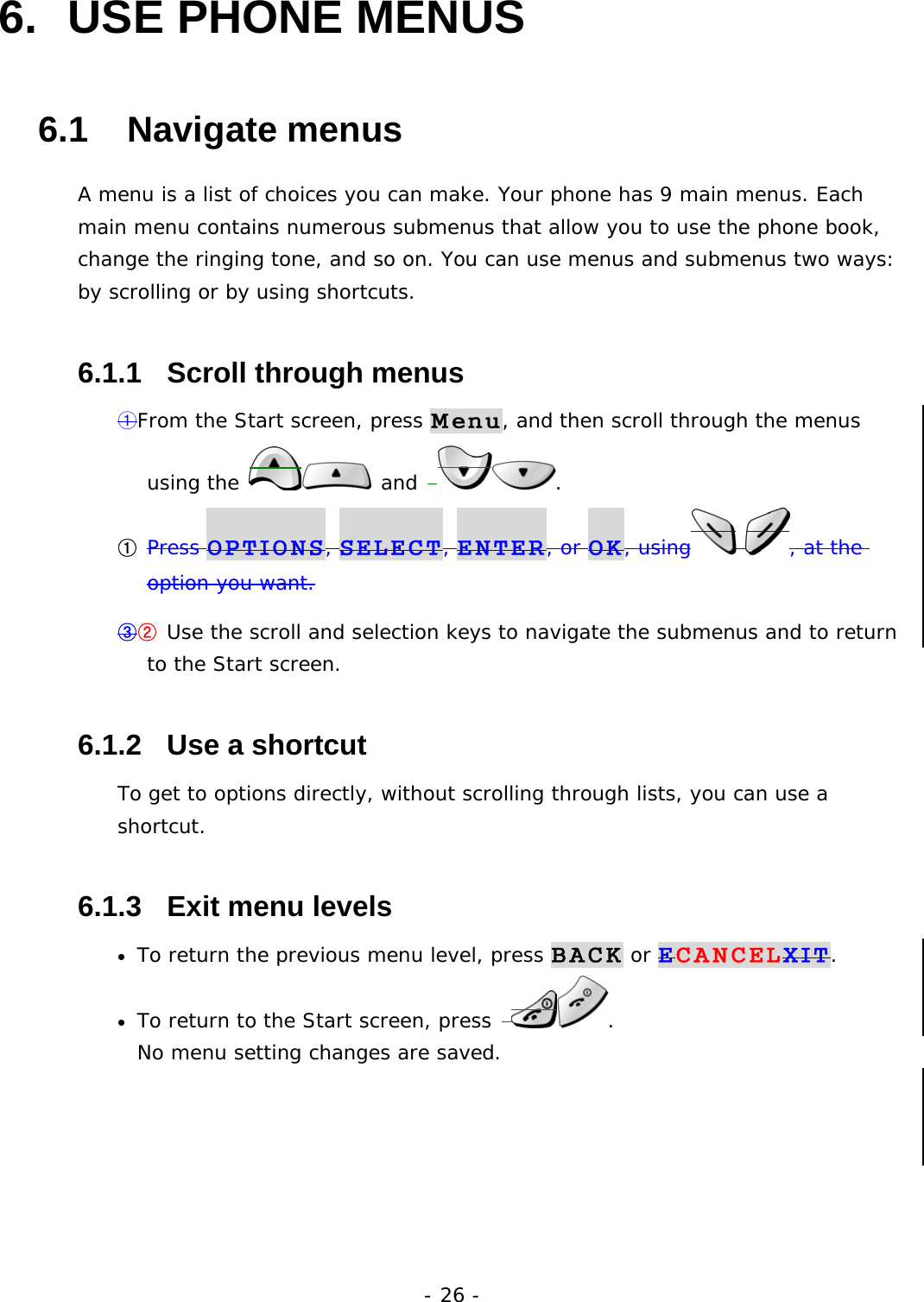 - 26 - 6.  USE PHONE MENUS   6.1   Navigate menus A menu is a list of choices you can make. Your phone has 9 main menus. Each main menu contains numerous submenus that allow you to use the phone book, change the ringing tone, and so on. You can use menus and submenus two ways: by scrolling or by using shortcuts. 6.1.1   Scroll through menus ①From the Start screen, press Menu, and then scroll through the menus using the   and  . ① Press OPTIONS, SELECT, ENTER, or OK, using  , at the option you want. ③② Use the scroll and selection keys to navigate the submenus and to return to the Start screen. 6.1.2   Use a shortcut To get to options directly, without scrolling through lists, you can use a shortcut. 6.1.3   Exit menu levels &bull;  To return the previous menu level, press BACK or ECANCELXIT. &bull;  To return to the Start screen, press  .                                      No menu setting changes are saved.    