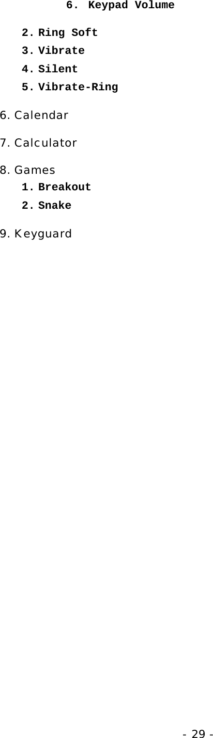 - 29 - 6. Keypad Volume 2. Ring Soft 3. Vibrate 4. Silent 5. Vibrate-Ring 6. Calendar 7. Calculator 8. Games 1. Breakout 2. Snake 9. Keyguard 