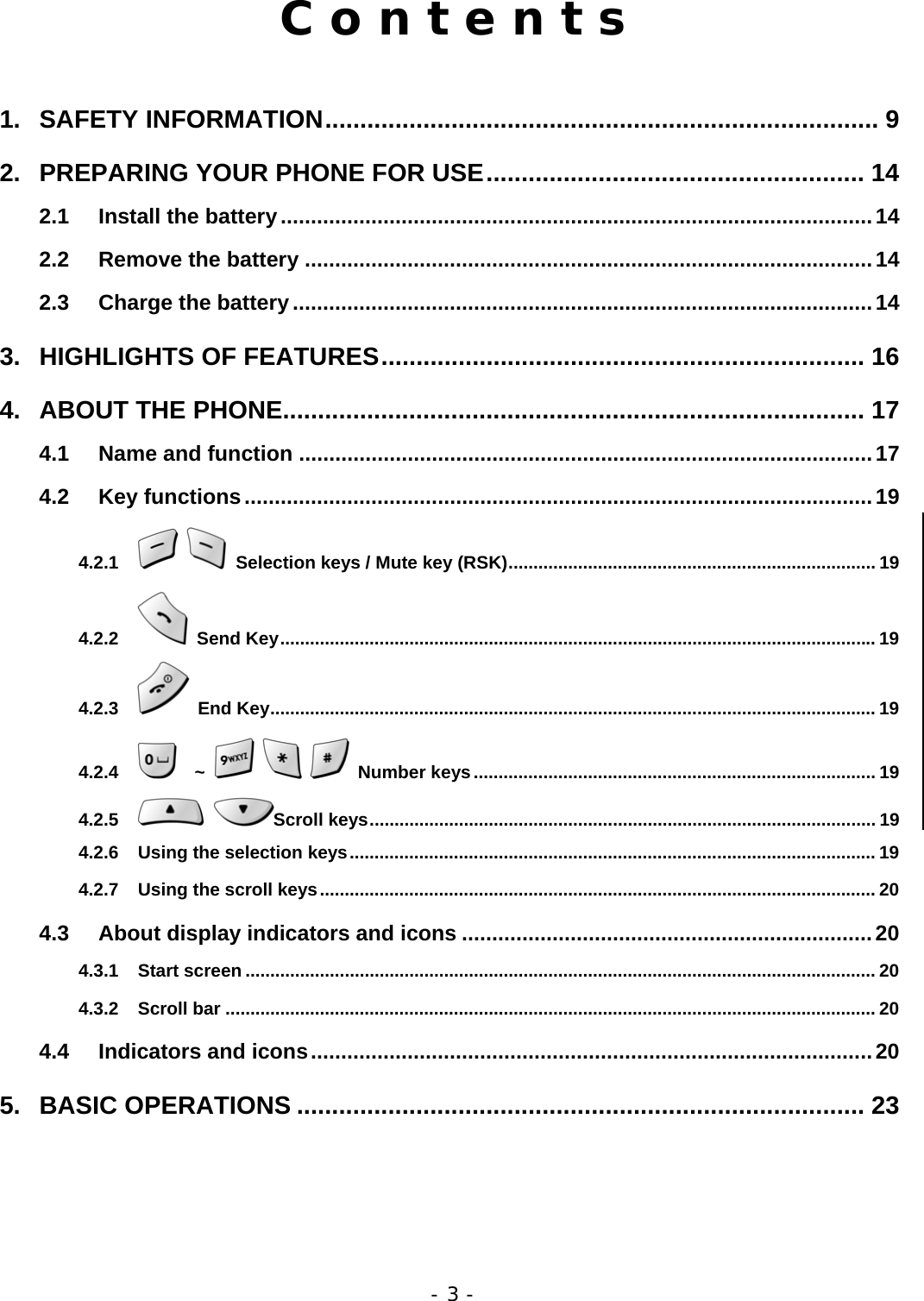 - 3 - C o n t e n t s  1. SAFETY INFORMATION............................................................................... 9 2. PREPARING YOUR PHONE FOR USE...................................................... 14 2.1 Install the battery..................................................................................................14 2.2 Remove the battery ..............................................................................................14 2.3 Charge the battery................................................................................................14 3. HIGHLIGHTS OF FEATURES..................................................................... 16 4. ABOUT THE PHONE................................................................................... 17 4.1 Name and function ...............................................................................................17 4.2 Key functions........................................................................................................19 4.2.1    Selection keys / Mute key (RSK).......................................................................... 19 4.2.2  Send Key........................................................................................................................ 19 4.2.3  End Key.......................................................................................................................... 19 4.2.4   ~     Number keys................................................................................. 19 4.2.5  Scroll keys...................................................................................................... 19 4.2.6 Using the selection keys.......................................................................................................... 19 4.2.7 Using the scroll keys................................................................................................................ 20 4.3 About display indicators and icons ....................................................................20 4.3.1 Start screen ............................................................................................................................... 20 4.3.2 Scroll bar ................................................................................................................................... 20 4.4 Indicators and icons.............................................................................................20 5. BASIC OPERATIONS ................................................................................. 23 