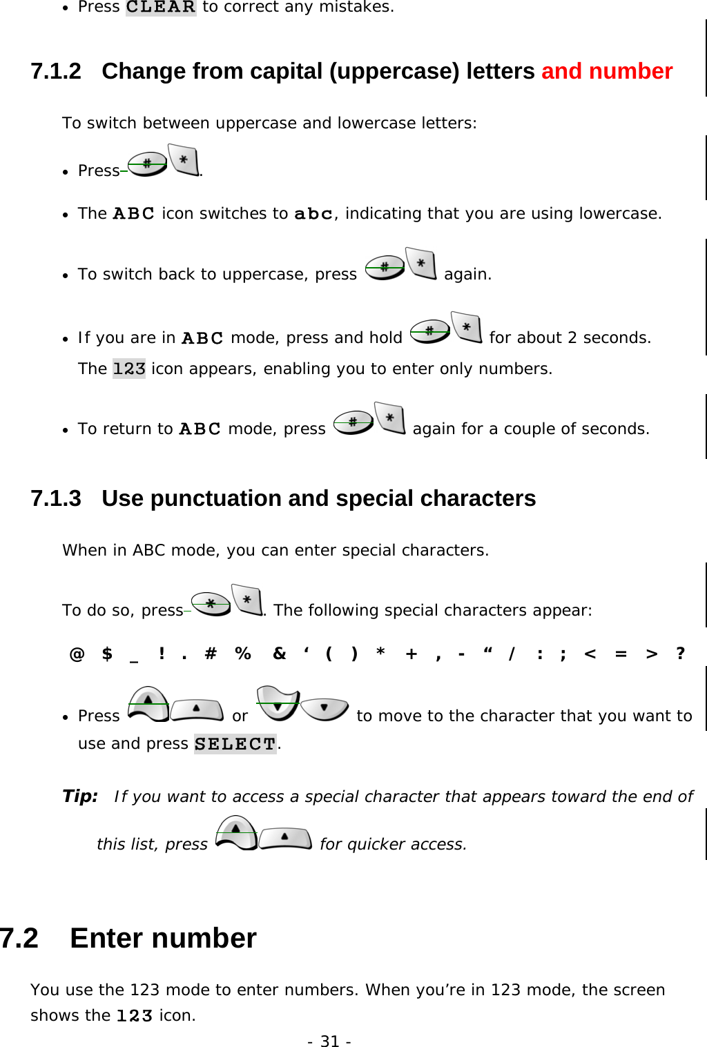 - 31 - &bull;  Press CLEAR to correct any mistakes. 7.1.2   Change from capital (uppercase) letters and number To switch between uppercase and lowercase letters: &bull;  Press . &bull;  The ABC icon switches to abc, indicating that you are using lowercase. &bull;  To switch back to uppercase, press   again.  &bull;  If you are in ABC mode, press and hold   for about 2 seconds.          The 123 icon appears, enabling you to enter only numbers. &bull;  To return to ABC mode, press   again for a couple of seconds. 7.1.3   Use punctuation and special characters When in ABC mode, you can enter special characters.  To do so, press . The following special characters appear: @  $  _  !  .  #  %  &amp;  &lsquo;  (  )  *  +  ,  -  &ldquo;  /  :  ;  <  =  >  ? &bull;  Press   or   to move to the character that you want to use and press SELECT. Tip:  If you want to access a special character that appears toward the end of this list, press   for quicker access. 7.2   Enter number You use the 123 mode to enter numbers. When you&rsquo;re in 123 mode, the screen shows the 123 icon. 