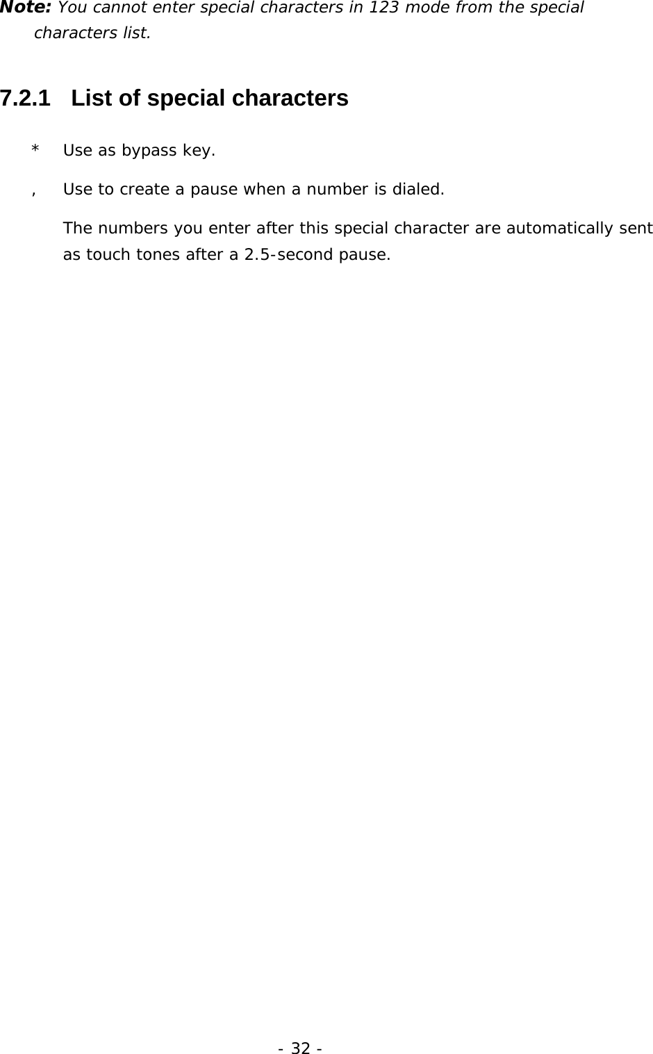 - 32 - Note: You cannot enter special characters in 123 mode from the special characters list. 7.2.1   List of special characters *  Use as bypass key. ,  Use to create a pause when a number is dialed.  The numbers you enter after this special character are automatically sent as touch tones after a 2.5-second pause. 