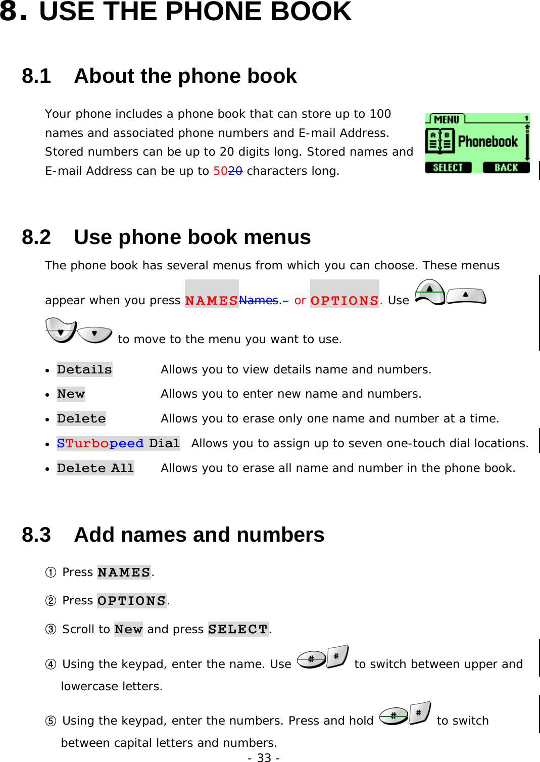 - 33 - 8. USE THE PHONE BOOK   8.1   About the phone book Your phone includes a phone book that can store up to 100 names and associated phone numbers and E-mail Address. Stored numbers can be up to 20 digits long. Stored names and E-mail Address can be up to 5020 characters long. 8.2   Use phone book menus The phone book has several menus from which you can choose. These menus appear when you press NAMESNames.  or OPTIONS. Use    to move to the menu you want to use. &bull; Details   Allows you to view details name and numbers. &bull; New   Allows you to enter new name and numbers. &bull; Delete   Allows you to erase only one name and number at a time. &bull; STurbopeed Dial  Allows you to assign up to seven one-touch dial locations. &bull; Delete All   Allows you to erase all name and number in the phone book. 8.3   Add names and numbers ① Press NAMES. ② Press OPTIONS. ③ Scroll to New and press SELECT. ④ Using the keypad, enter the name. Use   to switch between upper and lowercase letters. ⑤ Using the keypad, enter the numbers. Press and hold   to switch between capital letters and numbers. 