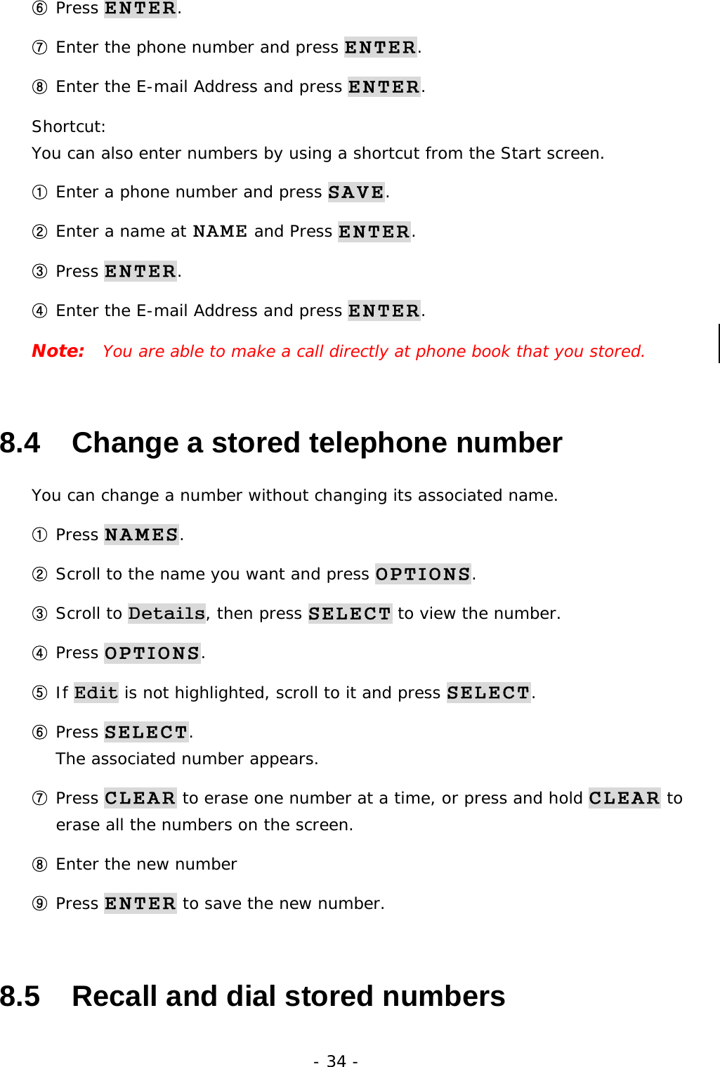 - 34 - ⑥ Press ENTER. ⑦ Enter the phone number and press ENTER. ⑧ Enter the E-mail Address and press ENTER. Shortcut:                                                                       You can also enter numbers by using a shortcut from the Start screen. ① Enter a phone number and press SAVE. ② Enter a name at NAME and Press ENTER. ③ Press ENTER. ④ Enter the E-mail Address and press ENTER. Note:  You are able to make a call directly at phone book that you stored.  8.4   Change a stored telephone number You can change a number without changing its associated name. ① Press NAMES. ② Scroll to the name you want and press OPTIONS. ③ Scroll to Details, then press SELECT to view the number. ④ Press OPTIONS. ⑤ If Edit is not highlighted, scroll to it and press SELECT. ⑥ Press SELECT.                                                                        The associated number appears. ⑦ Press CLEAR to erase one number at a time, or press and hold CLEAR to erase all the numbers on the screen. ⑧ Enter the new number ⑨ Press ENTER to save the new number. 8.5   Recall and dial stored numbers 