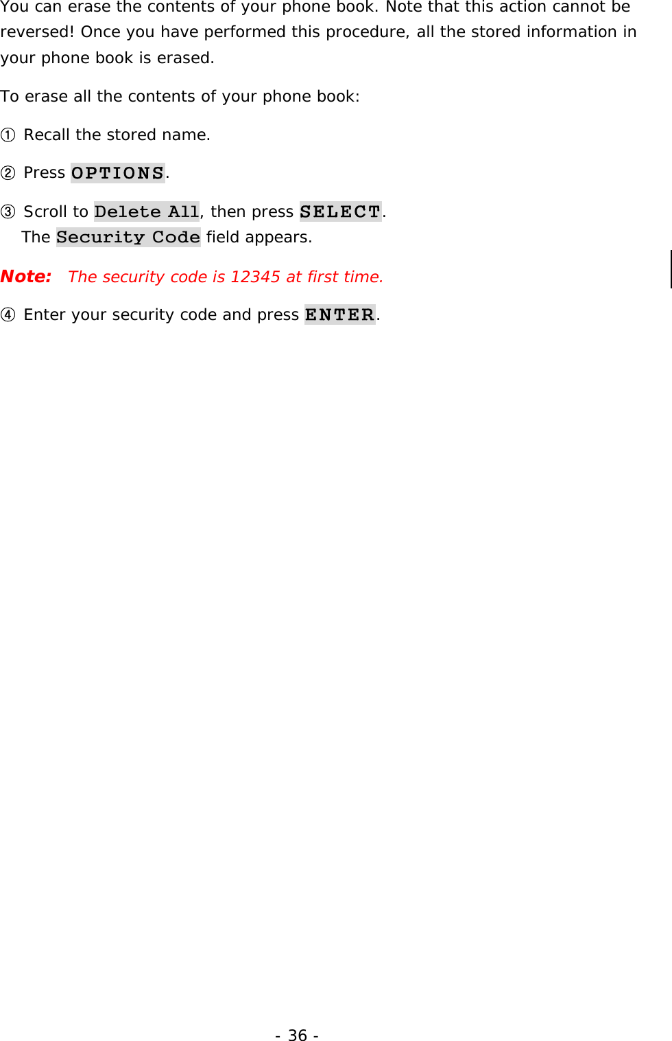 - 36 - You can erase the contents of your phone book. Note that this action cannot be reversed! Once you have performed this procedure, all the stored information in your phone book is erased. To erase all the contents of your phone book: ① Recall the stored name. ② Press OPTIONS. ③ Scroll to Delete All, then press SELECT.                                     The Security Code field appears. Note:  The security code is 12345 at first time. ④ Enter your security code and press ENTER. 