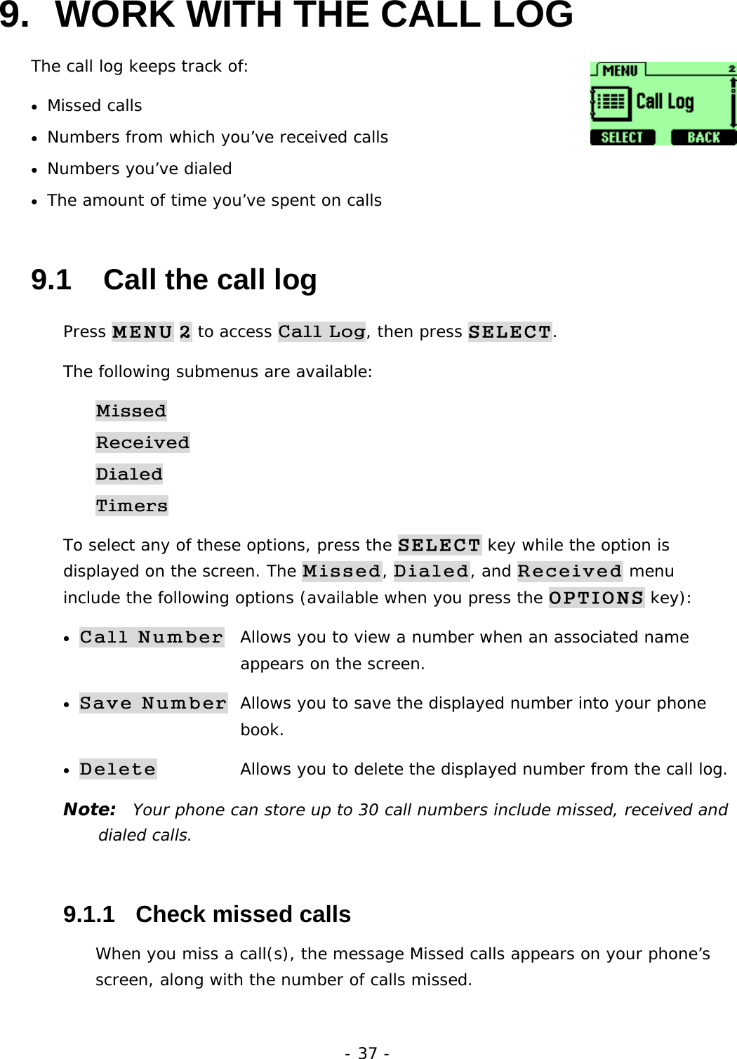 - 37 - 9.  WORK WITH THE CALL LOG The call log keeps track of:  &bull;  Missed calls &bull;  Numbers from which you&rsquo;ve received calls &bull;  Numbers you&rsquo;ve dialed &bull;  The amount of time you&rsquo;ve spent on calls 9.1   Call the call log Press MENU 2 to access Call Log, then press SELECT. The following submenus are available: Missed Received Dialed Timers To select any of these options, press the SELECT key while the option is displayed on the screen. The Missed, Dialed, and Received menu include the following options (available when you press the OPTIONS key): &bull; Call Number  Allows you to view a number when an associated name        appears on the screen. &bull; Save Number  Allows you to save the displayed number into your phone         book. &bull; Delete   Allows you to delete the displayed number from the call log. Note:  Your phone can store up to 30 call numbers include missed, received and dialed calls. 9.1.1   Check missed calls When you miss a call(s), the message Missed calls appears on your phone&rsquo;s screen, along with the number of calls missed. 