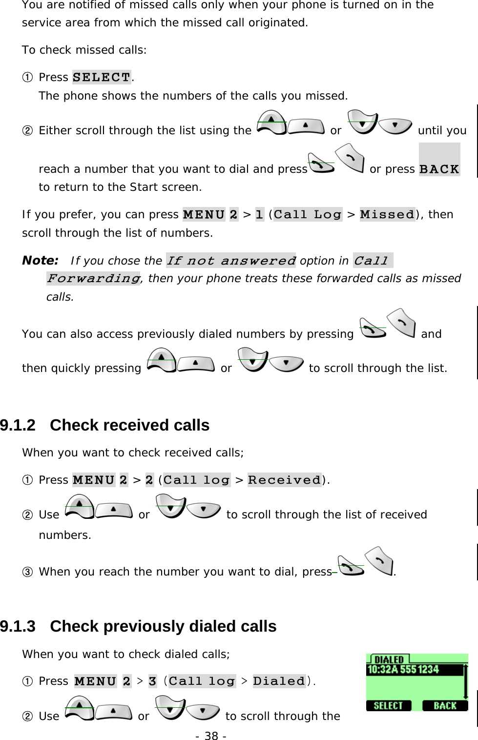 - 38 - You are notified of missed calls only when your phone is turned on in the service area from which the missed call originated. To check missed calls: ① Press SELECT.                                                              The phone shows the numbers of the calls you missed. ② Either scroll through the list using the   or   until you reach a number that you want to dial and press  or press BACK to return to the Start screen. If you prefer, you can press MENU 2 > 1 (Call Log > Missed), then scroll through the list of numbers. Note:  If you chose the If not answered option in Call Forwarding, then your phone treats these forwarded calls as missed calls. You can also access previously dialed numbers by pressing   and then quickly pressing   or   to scroll through the list. 9.1.2   Check received calls When you want to check received calls; ① Press MENU 2 > 2 (Call log > Received). ② Use   or   to scroll through the list of received numbers. ③ When you reach the number you want to dial, press . 9.1.3   Check previously dialed calls When you want to check dialed calls; ① Press MENU 2 > 3 (Call log > Dialed). ② Use  or   to scroll through the 