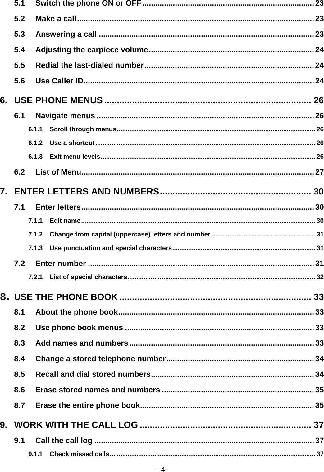 - 4 - 5.1 Switch the phone ON or OFF...............................................................................23 5.2 Make a call.............................................................................................................23 5.3 Answering a call ...................................................................................................23 5.4 Adjusting the earpiece volume............................................................................24 5.5 Redial the last-dialed number..............................................................................24 5.6 Use Caller ID..........................................................................................................24 6. USE PHONE MENUS .................................................................................. 26 6.1 Navigate menus ....................................................................................................26 6.1.1 Scroll through menus............................................................................................................... 26 6.1.2 Use a shortcut........................................................................................................................... 26 6.1.3 Exit menu levels........................................................................................................................ 26 6.2 List of Menu...........................................................................................................27 7. ENTER LETTERS AND NUMBERS............................................................ 30 7.1 Enter letters...........................................................................................................30 7.1.1 Edit name................................................................................................................................... 30 7.1.2 Change from capital (uppercase) letters and number .......................................................... 31 7.1.3 Use punctuation and special characters................................................................................ 31 7.2 Enter number ........................................................................................................31 7.2.1 List of special characters......................................................................................................... 32 8. USE THE PHONE BOOK ............................................................................ 33 8.1 About the phone book..........................................................................................33 8.2 Use phone book menus .......................................................................................33 8.3 Add names and numbers.....................................................................................33 8.4 Change a stored telephone number....................................................................34 8.5 Recall and dial stored numbers...........................................................................34 8.6 Erase stored names and numbers ......................................................................35 8.7 Erase the entire phone book................................................................................35 9. WORK WITH THE CALL LOG .................................................................... 37 9.1 Call the call log .....................................................................................................37 9.1.1 Check missed calls................................................................................................................... 37 
