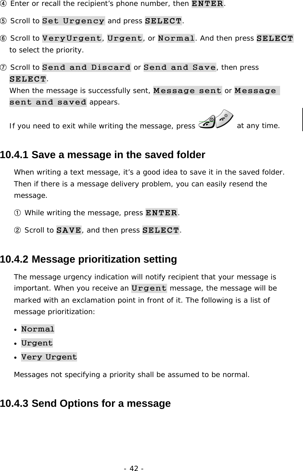 - 42 - ④ Enter or recall the recipient&rsquo;s phone number, then ENTER. ⑤ Scroll to Set Urgency and press SELECT. ⑥ Scroll to VeryUrgent, Urgent, or Normal. And then press SELECT to select the priority. ⑦ Scroll to Send and Discard or Send and Save, then press SELECT.                                                                              When the message is successfully sent, Message sent or Message sent and saved appears.                                                          If you need to exit while writing the message, press   at any time. 10.4.1  Save a message in the saved folder When writing a text message, it&rsquo;s a good idea to save it in the saved folder. Then if there is a message delivery problem, you can easily resend the message. ① While writing the message, press ENTER. ② Scroll to SAVE, and then press SELECT. 10.4.2  Message prioritization setting The message urgency indication will notify recipient that your message is important. When you receive an Urgent message, the message will be marked with an exclamation point in front of it. The following is a list of message prioritization: &bull; Normal &bull; Urgent  &bull; Very Urgent Messages not specifying a priority shall be assumed to be normal. 10.4.3  Send Options for a message 