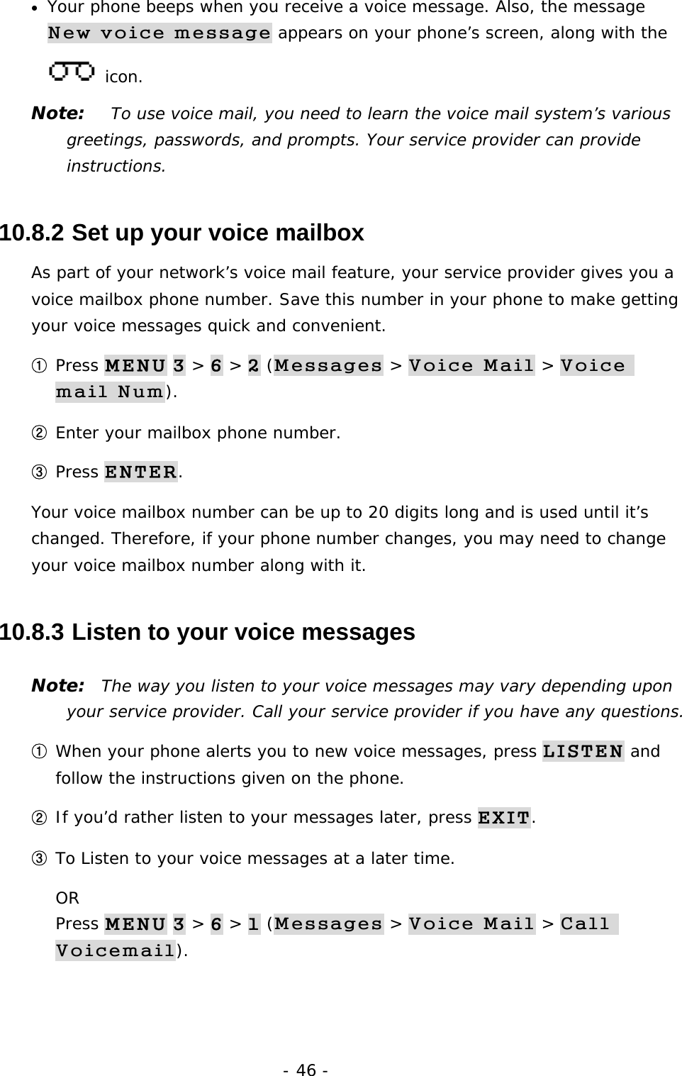- 46 - &bull;  Your phone beeps when you receive a voice message. Also, the message New voice message appears on your phone&rsquo;s screen, along with the  icon. Note:   To use voice mail, you need to learn the voice mail system&rsquo;s various greetings, passwords, and prompts. Your service provider can provide instructions. 10.8.2  Set up your voice mailbox As part of your network&rsquo;s voice mail feature, your service provider gives you a voice mailbox phone number. Save this number in your phone to make getting your voice messages quick and convenient. ① Press MENU 3 > 6 > 2 (Messages > Voice Mail > Voice mail Num). ② Enter your mailbox phone number. ③ Press ENTER. Your voice mailbox number can be up to 20 digits long and is used until it&rsquo;s changed. Therefore, if your phone number changes, you may need to change your voice mailbox number along with it. 10.8.3  Listen to your voice messages Note:  The way you listen to your voice messages may vary depending upon your service provider. Call your service provider if you have any questions. ① When your phone alerts you to new voice messages, press LISTEN and follow the instructions given on the phone. ② If you&rsquo;d rather listen to your messages later, press EXIT. ③ To Listen to your voice messages at a later time.                                    OR                                                                                  Press MENU 3 > 6 > 1 (Messages > Voice Mail > Call Voicemail).  