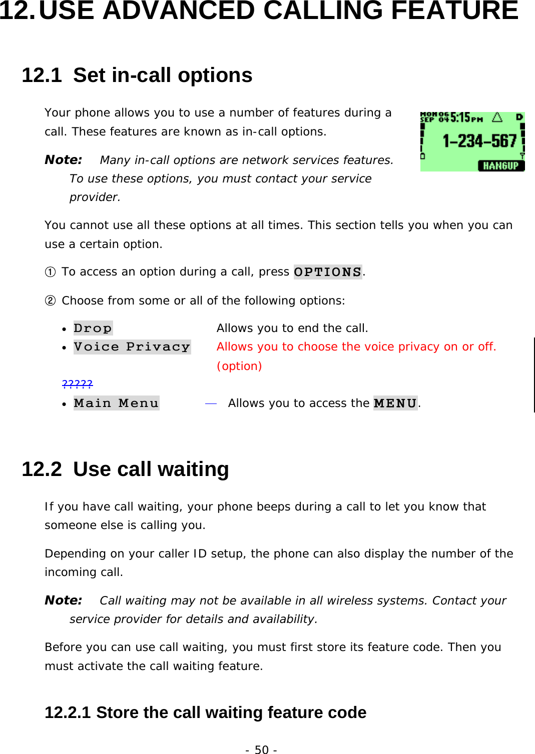 - 50 - 12. USE ADVANCED CALLING FEATURE 12.1  Set in-call options Your phone allows you to use a number of features during a call. These features are known as in-call options.  Note:   Many in-call options are network services features. To use these options, you must contact your service provider. You cannot use all these options at all times. This section tells you when you can use a certain option. ① To access an option during a call, press OPTIONS. ② Choose from some or all of the following options: &bull; Drop      Allows you to end the call. &bull; Voice Privacy     Allows you to choose the voice privacy on or off.         (option) ????? &bull; Main Menu     Allows you to access the MENU. 12.2  Use call waiting If you have call waiting, your phone beeps during a call to let you know that someone else is calling you. Depending on your caller ID setup, the phone can also display the number of the incoming call. Note:   Call waiting may not be available in all wireless systems. Contact your service provider for details and availability. Before you can use call waiting, you must first store its feature code. Then you must activate the call waiting feature. 12.2.1  Store the call waiting feature code 
