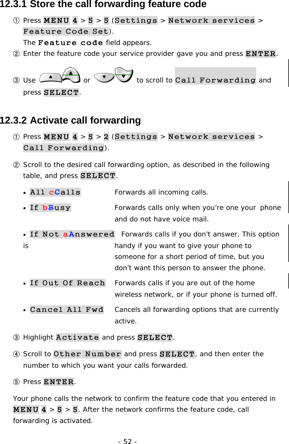 - 52 - 12.3.1  Store the call forwarding feature code ① Press MENU 4 > 5 > 5 (Settings > Network services > Feature Code Set).                                                          The Feature code field appears. ② Enter the feature code your service provider gave you and press ENTER. ③ Use   or   to scroll to Call Forwarding and press SELECT. 12.3.2  Activate call forwarding ① Press MENU 4 > 5 > 2 (Settings > Network services > Call Forwarding). ② Scroll to the desired call forwarding option, as described in the following table, and press SELECT. &bull; All cCalls  Forwards all incoming calls. &bull; If bBusy  Forwards calls only when you&rsquo;re one your  phone    and do not have voice mail. &bull; If Not aAnswered  Forwards calls if you don&rsquo;t answer. This option is   handy if you want to give your phone to         someone for a short period of time, but you       don&rsquo;t want this person to answer the phone. &bull; If Out Of Reach  Forwards calls if you are out of the home         wireless network, or if your phone is turned off. &bull; Cancel All Fwd  Cancels all forwarding options that are currently   active. ③ Highlight Activate and press SELECT. ④ Scroll to Other Number and press SELECT, and then enter the number to which you want your calls forwarded. ⑤ Press ENTER. Your phone calls the network to confirm the feature code that you entered in MENU 4 > 5 > 5. After the network confirms the feature code, call forwarding is activated. 