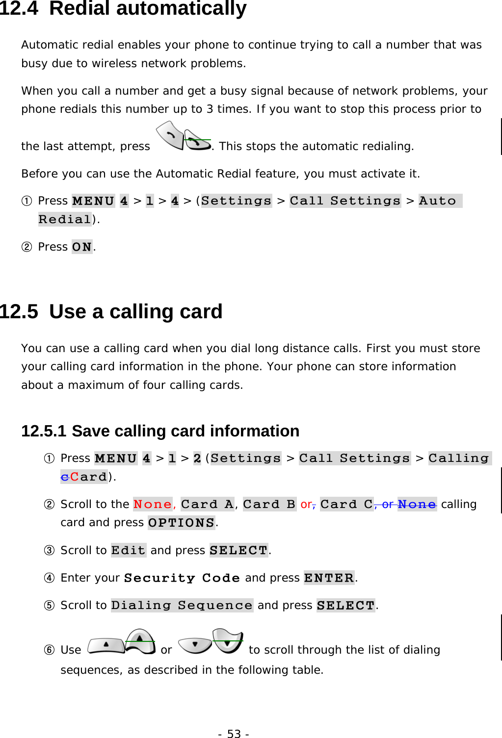 - 53 - 12.4  Redial automatically Automatic redial enables your phone to continue trying to call a number that was busy due to wireless network problems. When you call a number and get a busy signal because of network problems, your phone redials this number up to 3 times. If you want to stop this process prior to the last attempt, press  . This stops the automatic redialing. Before you can use the Automatic Redial feature, you must activate it. ① Press MENU 4 > 1 > 4 > (Settings > Call Settings > Auto Redial). ② Press ON. 12.5  Use a calling card You can use a calling card when you dial long distance calls. First you must store your calling card information in the phone. Your phone can store information about a maximum of four calling cards. 12.5.1  Save calling card information ① Press MENU 4 > 1 > 2 (Settings > Call Settings > Calling cCard). ② Scroll to the None, Card A, Card B or, Card C, or None calling card and press OPTIONS. ③ Scroll to Edit and press SELECT. ④ Enter your Security Code and press ENTER. ⑤ Scroll to Dialing Sequence and press SELECT. ⑥ Use   or   to scroll through the list of dialing sequences, as described in the following table.  