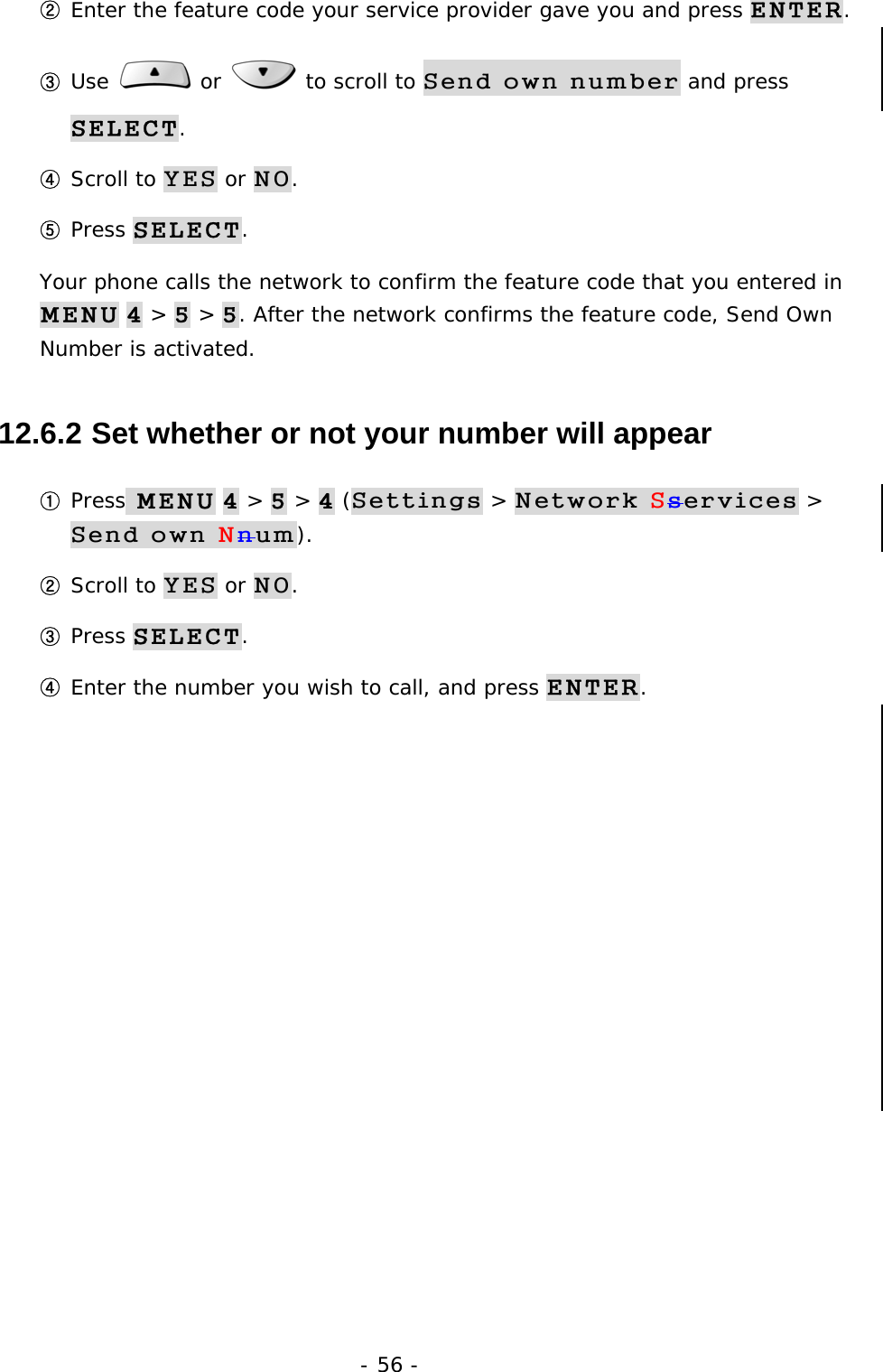 - 56 - ② Enter the feature code your service provider gave you and press ENTER. ③ Use   or   to scroll to Send own number and press SELECT. ④ Scroll to YES or NO. ⑤ Press SELECT. Your phone calls the network to confirm the feature code that you entered in MENU 4 > 5 > 5. After the network confirms the feature code, Send Own Number is activated. 12.6.2  Set whether or not your number will appear ① Press MENU 4 > 5 > 4 (Settings > Network Sservices > Send own Nnum). ② Scroll to YES or NO. ③ Press SELECT. ④ Enter the number you wish to call, and press ENTER.         
