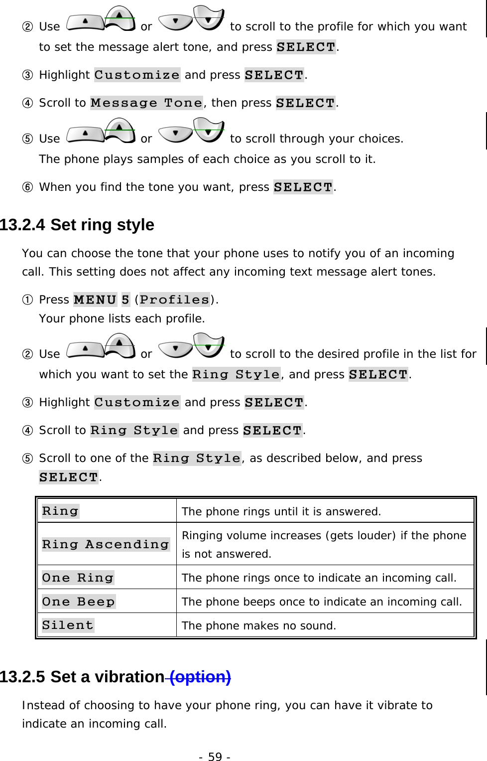 - 59 - ② Use   or   to scroll to the profile for which you want to set the message alert tone, and press SELECT. ③ Highlight Customize and press SELECT. ④ Scroll to Message Tone, then press SELECT. ⑤ Use   or   to scroll through your choices.                     The phone plays samples of each choice as you scroll to it. ⑥ When you find the tone you want, press SELECT.  13.2.4  Set ring style You can choose the tone that your phone uses to notify you of an incoming call. This setting does not affect any incoming text message alert tones. ① Press MENU 5 (Profiles).                                                      Your phone lists each profile. ② Use   or   to scroll to the desired profile in the list for which you want to set the Ring Style, and press SELECT. ③ Highlight Customize and press SELECT. ④ Scroll to Ring Style and press SELECT. ⑤ Scroll to one of the Ring Style, as described below, and press SELECT. Ring The phone rings until it is answered. Ring Ascending Ringing volume increases (gets louder) if the phone is not answered. One Ring The phone rings once to indicate an incoming call. One Beep The phone beeps once to indicate an incoming call. Silent The phone makes no sound. 13.2.5  Set a vibration (option) Instead of choosing to have your phone ring, you can have it vibrate to indicate an incoming call. 