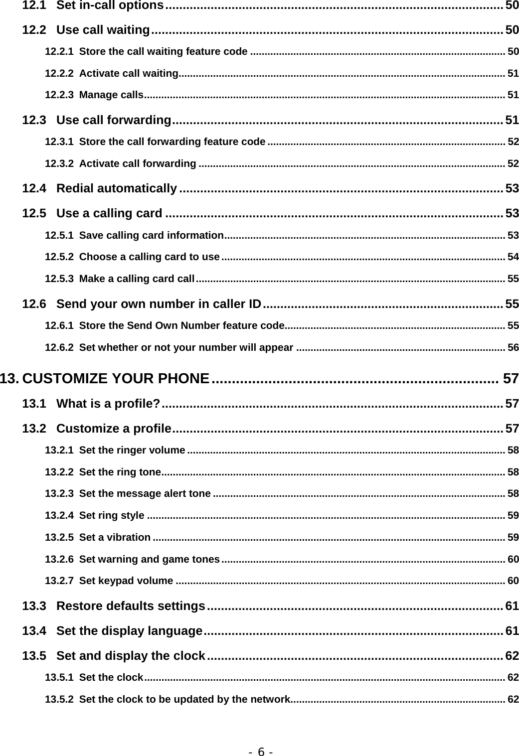 - 6 - 12.1 Set in-call options.................................................................................................50 12.2 Use call waiting.....................................................................................................50 12.2.1 Store the call waiting feature code ......................................................................................... 50 12.2.2 Activate call waiting.................................................................................................................. 51 12.2.3 Manage calls.............................................................................................................................. 51 12.3 Use call forwarding...............................................................................................51 12.3.1 Store the call forwarding feature code ................................................................................... 52 12.3.2 Activate call forwarding ........................................................................................................... 52 12.4 Redial automatically.............................................................................................53 12.5 Use a calling card .................................................................................................53 12.5.1 Save calling card information.................................................................................................. 53 12.5.2 Choose a calling card to use................................................................................................... 54 12.5.3 Make a calling card call............................................................................................................ 55 12.6 Send your own number in caller ID.....................................................................55 12.6.1 Store the Send Own Number feature code............................................................................. 55 12.6.2 Set whether or not your number will appear ......................................................................... 56 13. CUSTOMIZE YOUR PHONE....................................................................... 57 13.1 What is a profile?..................................................................................................57 13.2 Customize a profile...............................................................................................57 13.2.1 Set the ringer volume ............................................................................................................... 58 13.2.2 Set the ring tone........................................................................................................................ 58 13.2.3 Set the message alert tone ......................................................................................................58 13.2.4 Set ring style ............................................................................................................................. 59 13.2.5 Set a vibration ........................................................................................................................... 59 13.2.6 Set warning and game tones................................................................................................... 60 13.2.7 Set keypad volume ................................................................................................................... 60 13.3 Restore defaults settings.....................................................................................61 13.4 Set the display language......................................................................................61 13.5 Set and display the clock.....................................................................................62 13.5.1 Set the clock.............................................................................................................................. 62 13.5.2 Set the clock to be updated by the network........................................................................... 62 