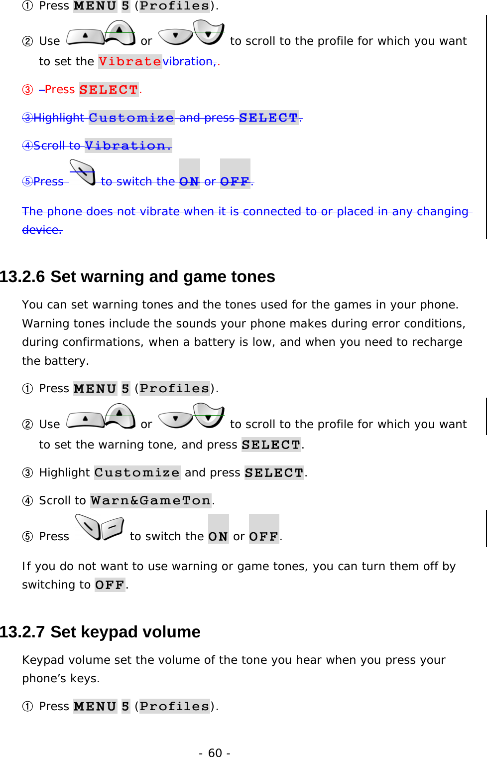 - 60 - ① Press MENU 5 (Profiles). ② Use   or   to scroll to the profile for which you want to set the Vibratevibration,. ③  Press SELECT. ③Highlight Customize and press SELECT. ④Scroll to Vibration. ⑤Press   to switch the ON or OFF. The phone does not vibrate when it is connected to or placed in any changing device. 13.2.6  Set warning and game tones You can set warning tones and the tones used for the games in your phone. Warning tones include the sounds your phone makes during error conditions, during confirmations, when a battery is low, and when you need to recharge the battery. ① Press MENU 5 (Profiles). ② Use   or   to scroll to the profile for which you want to set the warning tone, and press SELECT. ③ Highlight Customize and press SELECT. ④ Scroll to Warn&amp;GameTon. ⑤ Press   to switch the ON or OFF. If you do not want to use warning or game tones, you can turn them off by switching to OFF. 13.2.7  Set keypad volume Keypad volume set the volume of the tone you hear when you press your phone&rsquo;s keys. ① Press MENU 5 (Profiles). 
