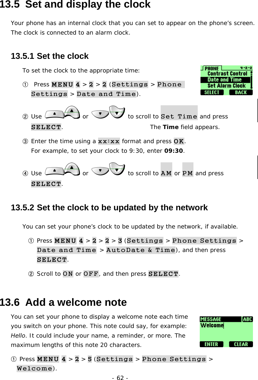 - 62 - 13.5  Set and display the clock Your phone has an internal clock that you can set to appear on the phone&rsquo;s screen. The clock is connected to an alarm clock.  13.5.1  Set the clock To set the clock to the appropriate time: ①  Press MENU 4 > 2 > 2 (Settings > Phone Settings > Date and Time). ② Use   or   to scroll to Set Time and press SELECT.                              The Time field appears. ③ Enter the time using a xx:xx format and press OK.                               For example, to set your clock to 9:30, enter 09:30. ④ Use   or   to scroll to AM or PM and press SELECT. 13.5.2  Set the clock to be updated by the network You can set your phone&rsquo;s clock to be updated by the network, if available. ① Press MENU 4 > 2 > 2 > 3 (Settings > Phone Settings > Date and Time > AutoDate &amp; Time), and then press SELECT. ② Scroll to ON or OFF, and then press SELECT. 13.6  Add a welcome note You can set your phone to display a welcome note each time you switch on your phone. This note could say, for example: Hello. It could include your name, a reminder, or more. The maximum lengths of this note 20 characters. ① Press MENU 4 > 2 > 5 (Settings > Phone Settings > Welcome). 