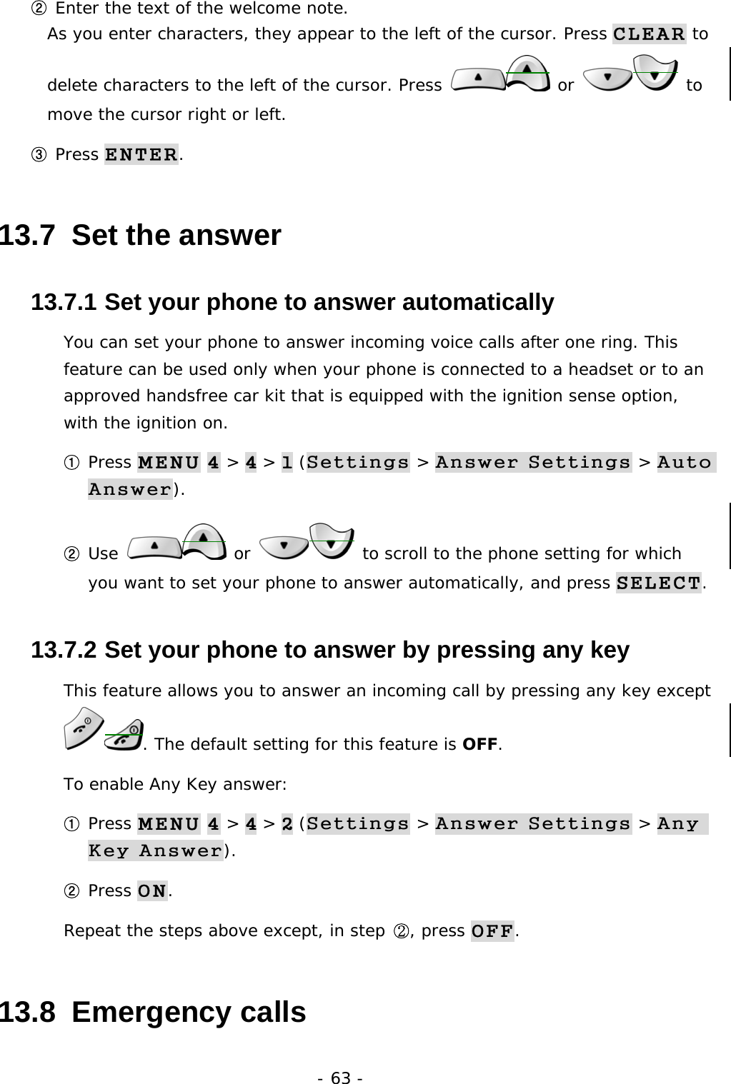- 63 - ② Enter the text of the welcome note.                                                     As you enter characters, they appear to the left of the cursor. Press CLEAR to delete characters to the left of the cursor. Press   or   to move the cursor right or left. ③ Press ENTER. 13.7  Set the answer 13.7.1  Set your phone to answer automatically You can set your phone to answer incoming voice calls after one ring. This feature can be used only when your phone is connected to a headset or to an approved handsfree car kit that is equipped with the ignition sense option, with the ignition on. ① Press MENU 4 > 4 > 1 (Settings > Answer Settings > Auto Answer). ② Use   or   to scroll to the phone setting for which you want to set your phone to answer automatically, and press SELECT. 13.7.2  Set your phone to answer by pressing any key This feature allows you to answer an incoming call by pressing any key except . The default setting for this feature is OFF. To enable Any Key answer: ① Press MENU 4 > 4 > 2 (Settings > Answer Settings > Any Key Answer). ② Press ON. Repeat the steps above except, in step ②, press OFF. 13.8  Emergency calls 