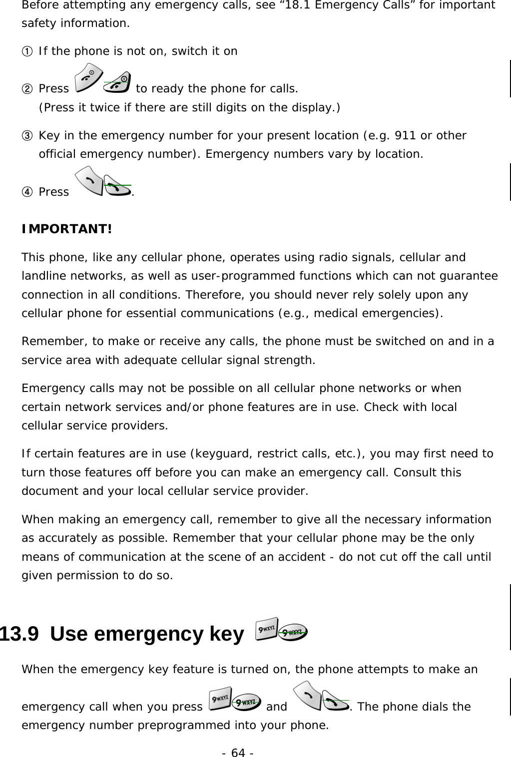 - 64 - Before attempting any emergency calls, see &ldquo;18.1 Emergency Calls&rdquo; for important safety information. ① If the phone is not on, switch it on ② Press   to ready the phone for calls.                                            (Press it twice if there are still digits on the display.) ③ Key in the emergency number for your present location (e.g. 911 or other official emergency number). Emergency numbers vary by location. ④ Press  . IMPORTANT! This phone, like any cellular phone, operates using radio signals, cellular and landline networks, as well as user-programmed functions which can not guarantee connection in all conditions. Therefore, you should never rely solely upon any cellular phone for essential communications (e.g., medical emergencies). Remember, to make or receive any calls, the phone must be switched on and in a service area with adequate cellular signal strength. Emergency calls may not be possible on all cellular phone networks or when certain network services and/or phone features are in use. Check with local cellular service providers. If certain features are in use (keyguard, restrict calls, etc.), you may first need to turn those features off before you can make an emergency call. Consult this document and your local cellular service provider. When making an emergency call, remember to give all the necessary information as accurately as possible. Remember that your cellular phone may be the only means of communication at the scene of an accident - do not cut off the call until given permission to do so. 13.9  Use emergency key   When the emergency key feature is turned on, the phone attempts to make an emergency call when you press   and  . The phone dials the emergency number preprogrammed into your phone. 