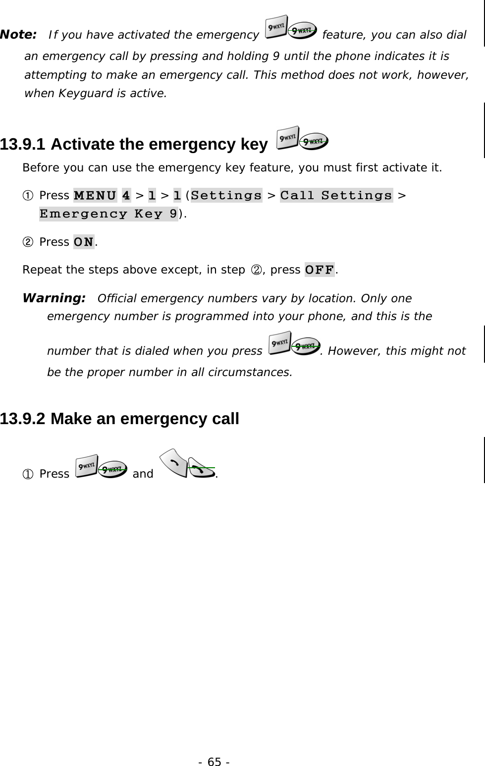 - 65 - Note:  If you have activated the emergency   feature, you can also dial an emergency call by pressing and holding 9 until the phone indicates it is attempting to make an emergency call. This method does not work, however, when Keyguard is active. 13.9.1  Activate the emergency key   Before you can use the emergency key feature, you must first activate it. ① Press MENU 4 > 1 > 1 (Settings > Call Settings > Emergency Key 9). ② Press ON. Repeat the steps above except, in step ②, press OFF. Warning:  Official emergency numbers vary by location. Only one emergency number is programmed into your phone, and this is the number that is dialed when you press  . However, this might not be the proper number in all circumstances. 13.9.2  Make an emergency call ① Press   and  .  